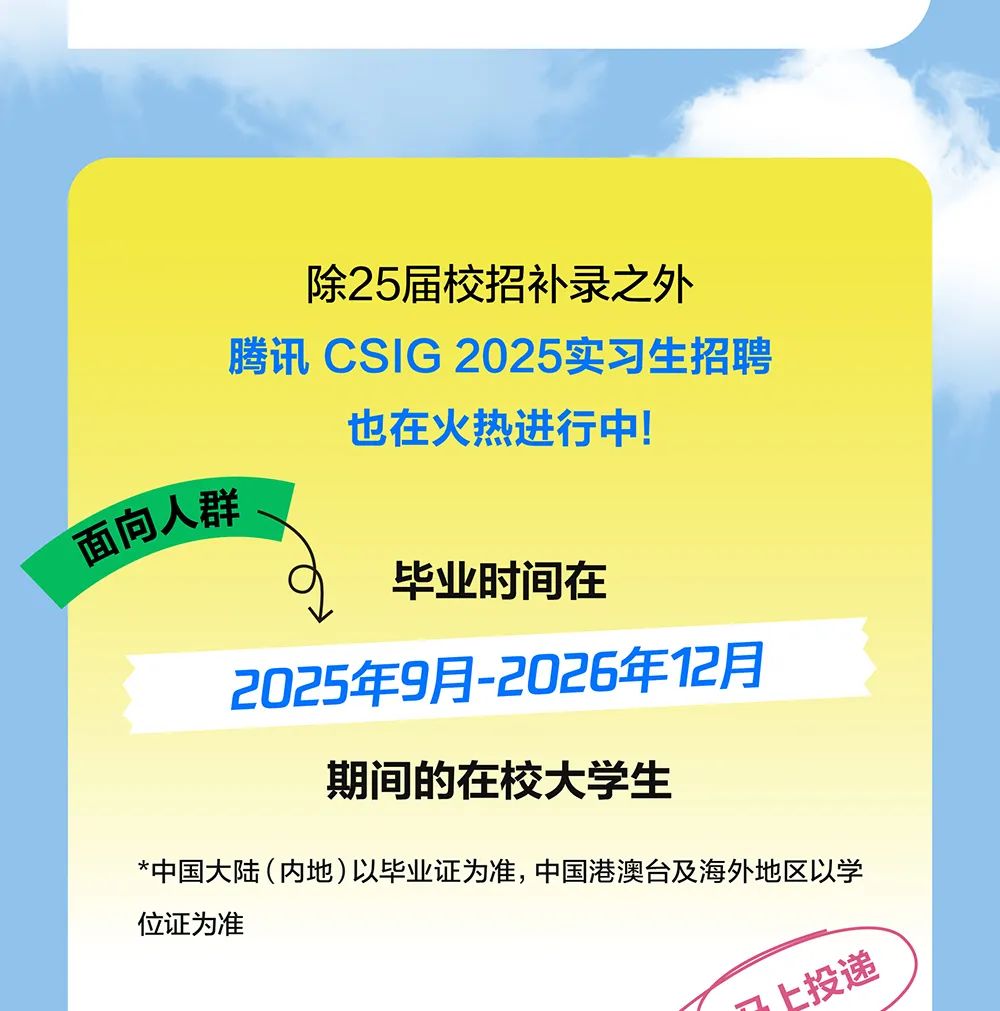 <p>除25届校招补录之外</p>
<p>腾讯CSIG 2025实习生招聘</p>
<p>也在火热进行中</p>
<p>面向人群</p>
<p>毕业时间在</p>
<p>2025年9月-2026年12月</p>
<p>期间的在校大学生</p>
<p>*中国大陆(内地)以毕业证为准,中国港澳台及海外地区以学</p>
<p>位证为准</p>
<p>投逸</p>
