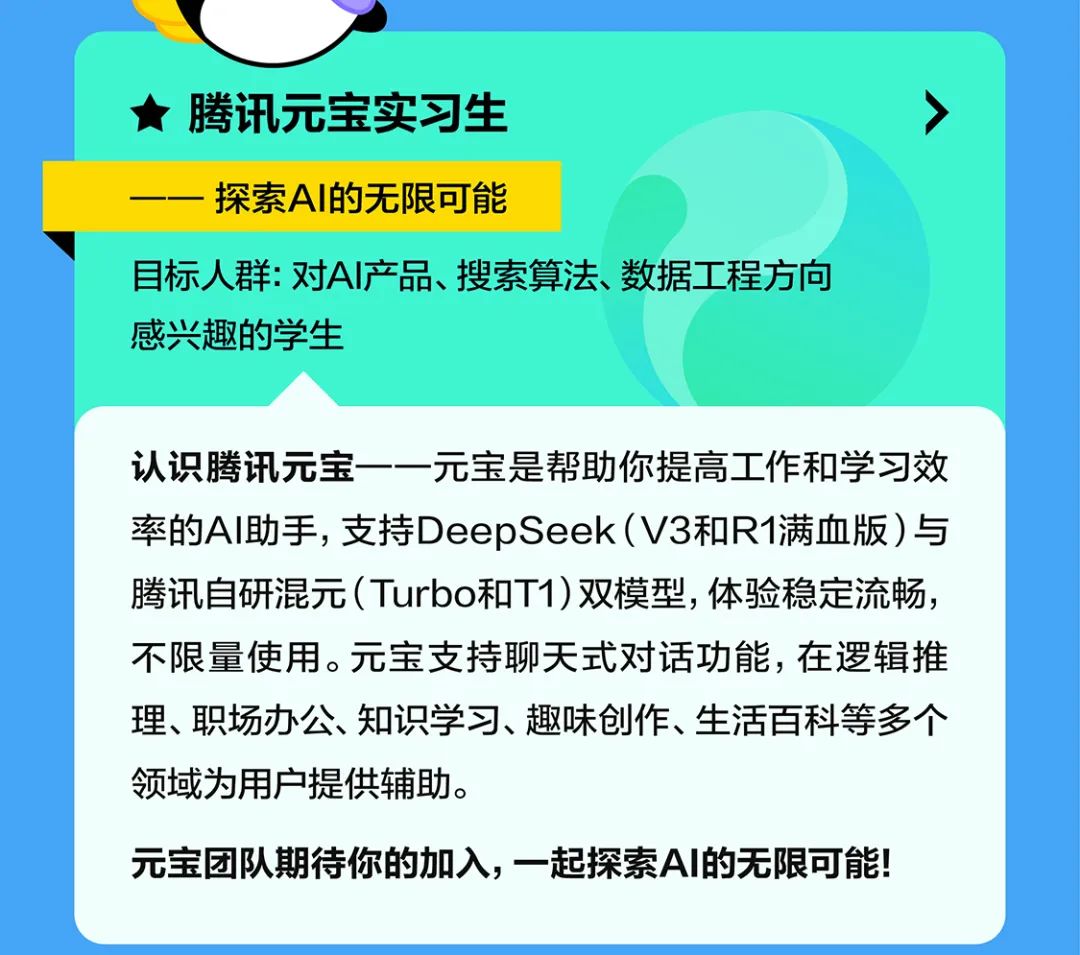 <p>★腾讯元宝实习生</p>
<p>探索AI的无限可能</p>
<p>7</p>
<p>目标人群:对AI产品、搜索算法、数据工程方向<br/>感兴趣的学生</p>
<p>认识腾讯元宝一一元宝是帮助你提高工作和学习效<br/>率的AI助手,支持DeepSeek(V3和R1满血版)与<br/>腾讯自研混元(Turbo和T1)双模型，体验稳定流畅，<br/>不限量使用。元宝支持聊天式对话功能，在逻辑推<br/>理、职场办公、知识学习、趣味创作、生活百科等多个<br/>领域为用户提供辅助。</p>
<p>元宝团队期待你的加入，一起探索AI的无限可能!</p>
