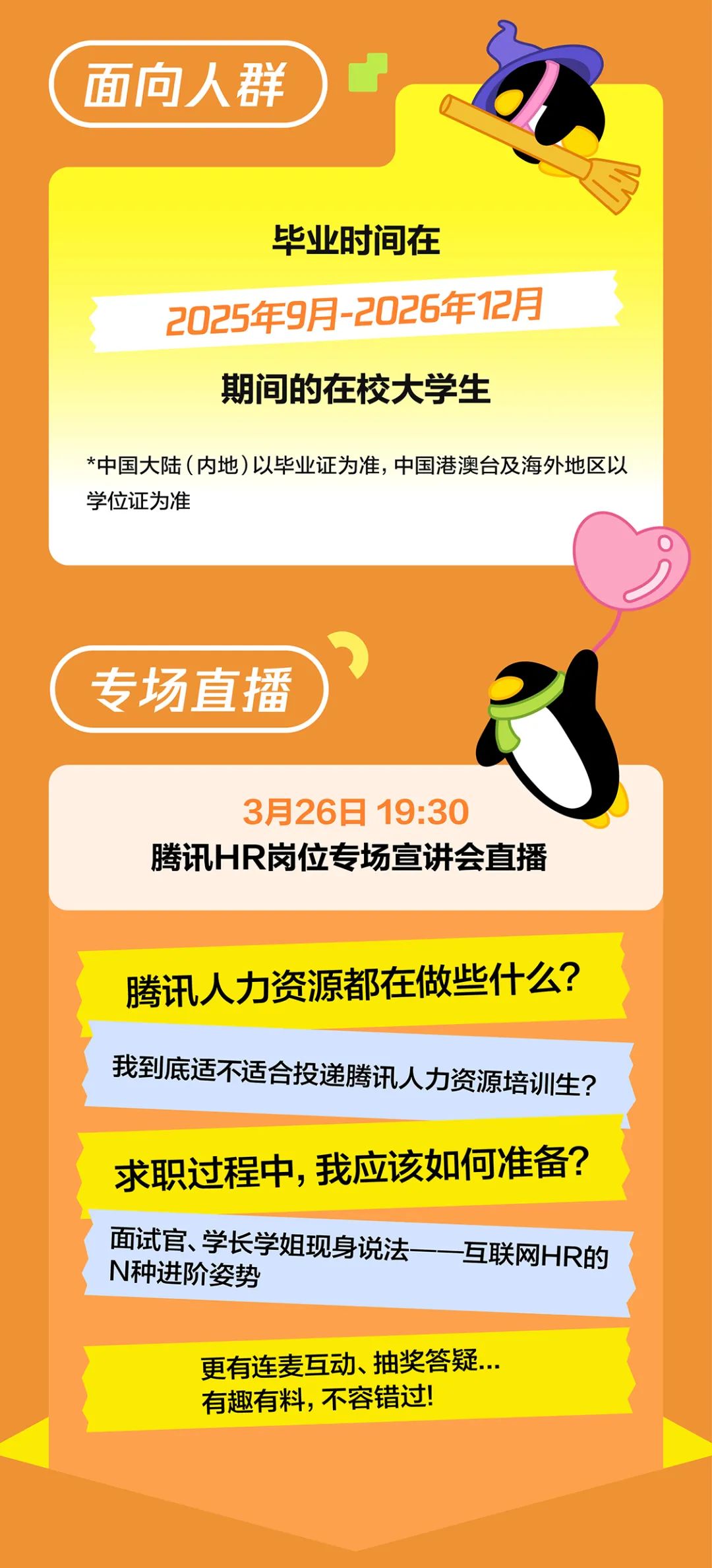 <p>面向人群</p>
<p>毕业时间在</p>
<p>2025年9月-2026年12月</p>
<p>期间的在校大学生</p>
<p>*中国大陆(内地)以毕业证为准，中国港澳台及海外地区以<br/>学位证为准</p>
<p>专场直播</p>
<p>3月26日 19:30</p>
<p>腾讯HR岗位专场宣讲会直播</p>
<p>腾讯人力资源都在做些什么?<br/>我到底适不适合投递腾讯人力资源培训生?</p>
<p>求职过程中，我应该如何准备?<br/>面试官、学长学姐现身说法</p>
<p>互联网HR的</p>
<p>N种进阶姿势</p>
<p>更有连麦互动、抽奖答疑...<br/>有趣有料，不容错过!</p>
