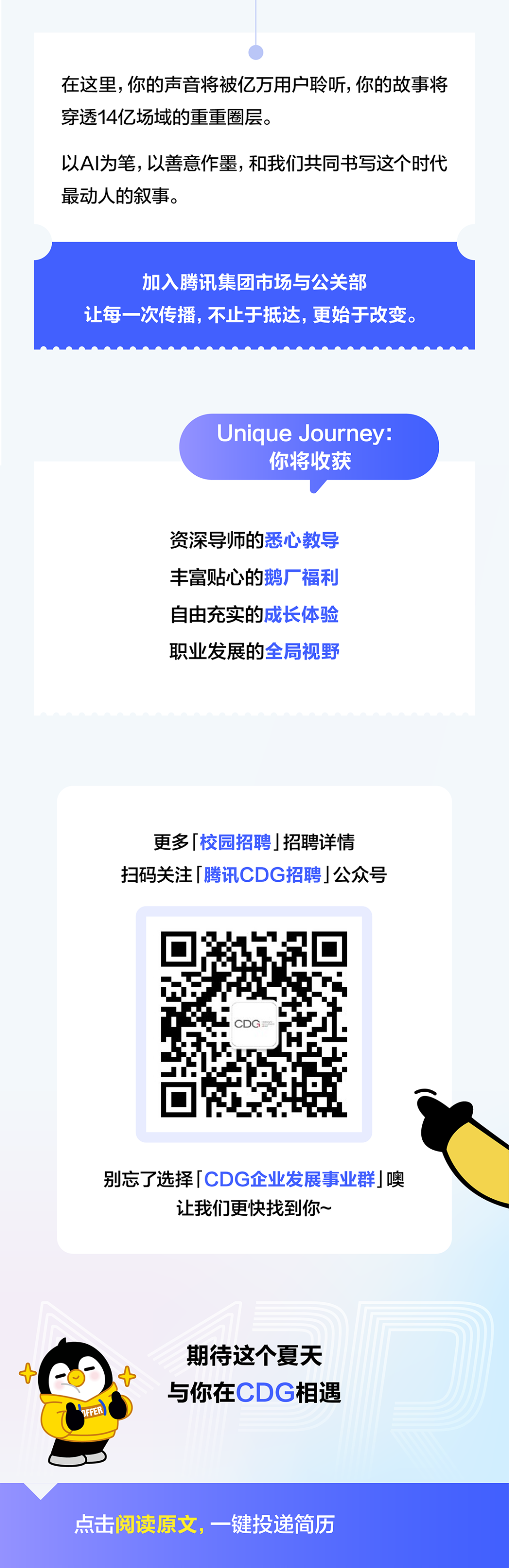 <p>在这里，你的声音将被亿万用户聆听，你的故事将</p>
<p>穿透14亿场域的重重圈层。</p>
<p>以AI为笔，以善意作墨，和我们共同书写这个时代</p>
<p>最动人的叙事。</p>
<p>加入腾讯集团市场与公关部</p>
<p>让每一次传播,不止于抵达，更始于改变。</p>
<p>Unique Journey:</p>
<p>你将收获</p>
<p>资深导师的悉心教导</p>
<p>丰富贴心的鹅厂福利</p>
<p>自由充实的成长体验</p>
<p>职业发展的全局视野</p>
<p>更多校园招聘 招聘详情</p>
<p>扫码关注「腾讯CDG招聘丨公众号</p>
<p>别忘了选择 CDG企业发展事业群噢</p>
<p>让我们更快找到你~</p>
<p>期待这个夏天</p>
<p>与你在CDG相遇</p>
<p>OFER</p>
<p>点击阅读原文，一键投递简历</p>
