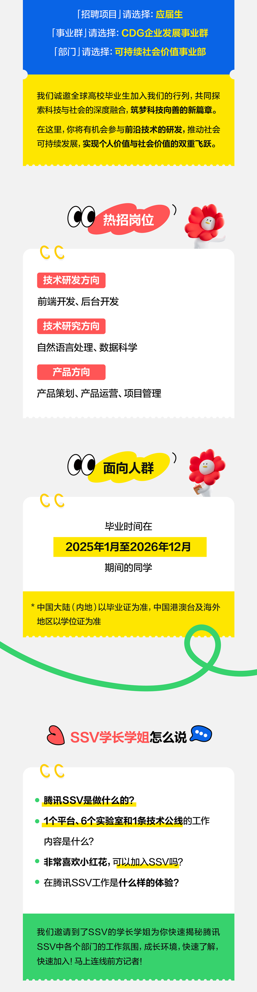 <p>招聘项目 请选择：应届生</p>
<p>事业群 请选择:CDG企业发展事业群</p>
<p>部门请选择：可持续社会价值事业部</p>
<p>我们诚邀全球高校业生加入我们的行列，共同探</p>
<p>素科技与社会的深度融合，筑梦科技问善的新篇章。</p>
<p>在这里，你将有机会参与前沿技术的研发，推动社会</p>
<p>可持续发展，实现个人价值与社会价值的双重飞跃。</p>
<p>热招岗位</p>
<p>CC</p>
<p>技术研发方向</p>
<p>前端开发、后台开发</p>
<p>技术研究方向</p>
<p>自然语言处理、数据科学</p>
<p>产品方向</p>
<p>产品策划、产品运营、项目管理</p>
<p>面向人群</p>
<p>CC</p>
<p>华业时间在</p>
<p>2025年1月至2026年12月</p>
<p>期间的同学</p>
<p>中国大陆(内地)以毕业证为准，中国港澳台及海外</p>
<p>地区以学位证为准</p>
<p>SSV学长学姐怎么说</p>
<p>CC</p>
<p>腾讯SSV是做什么的?</p>
<p>1个平台、6个实验室和1条技术公线的工作</p>
<p>内容是什么?</p>
<p>非常喜欢小红花，可以加入SSV吗?</p>
<p>在腾讯SSV工作是什么样的体验?</p>
<p>我们邀请到了SS/的学长学姐为你快速揭秘腾讯</p>
<p>SSv中各个部门的工作氛围，成长环境，快速了解，</p>
<p>快速加入!马上连线前方记者!</p>
