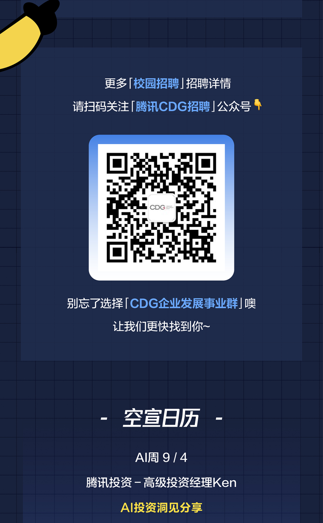 <p>更多 校园招聘 招聘详情</p>
<p>请扫码关注「腾讯CDG招聘 公众号</p>
<p>别忘了选择 CDG企业发展事业群噢</p>
<p>让我们更快找到你~</p>
<p>空宣日历</p>
<p>AI周9/4</p>
<p>腾讯投资-高级投资经理Ken</p>
<p>A丨投资洞见分享</p>
