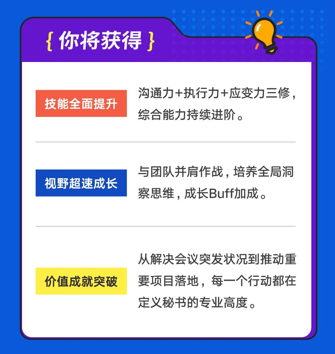 <p>{你将获得}</p>
<p>沟通力+执行力+应变力三修，</p>
<p>技能全面提升</p>
<p>综合能力持续进阶。</p>
<p>视野超速成长</p>
<p>与团队并肩作战，培养全局洞<br/>察思维，成长Buff加成。</p>
<p>价值成就突破</p>
<p>从解决会议突发状况到推动重<br/>要项目落地，每一个行动都在<br/>定义秘书的专业高度。</p>

