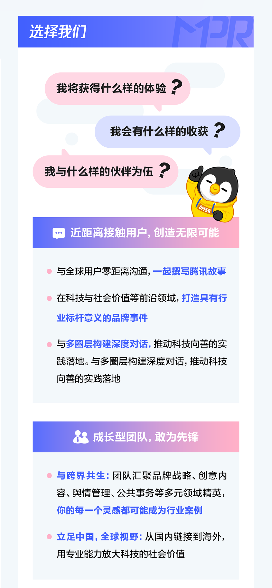 <p>2R</p>
<p>选择我们</p>
<p>我将获得什么样的体验</p>
<p>我会有什么样的收获</p>
<p>我与什么样的伙伴为伍</p>
<p>2</p>
<p>OFFER</p>
<p>近距离接触用户，创造无限可能</p>
<p>与全球用户零距离沟通,一起撰写腾讯故事</p>
<p>在科技与社会价值等前沿领域,打造具有行</p>
<p>业标杆意义的品牌事件</p>
<p>与多圈层构建深度对话,推动科技向善的实</p>
<p>践落地.与多圈层构建深度对话,推动科技</p>
<p>向善的实践落地</p>
<p>成长型团队,敢为先锋</p>
<p>与跨界共生：团队汇聚品牌战略、创意内</p>
<p>容、舆情管理、公共事务等多元领域精英</p>
<p>你的每一个灵感都可能成为行业案例</p>
<p>立足中国，全球视野：从国内链接到海外。</p>
<p>用专业能力放大科技的社会价值</p>
