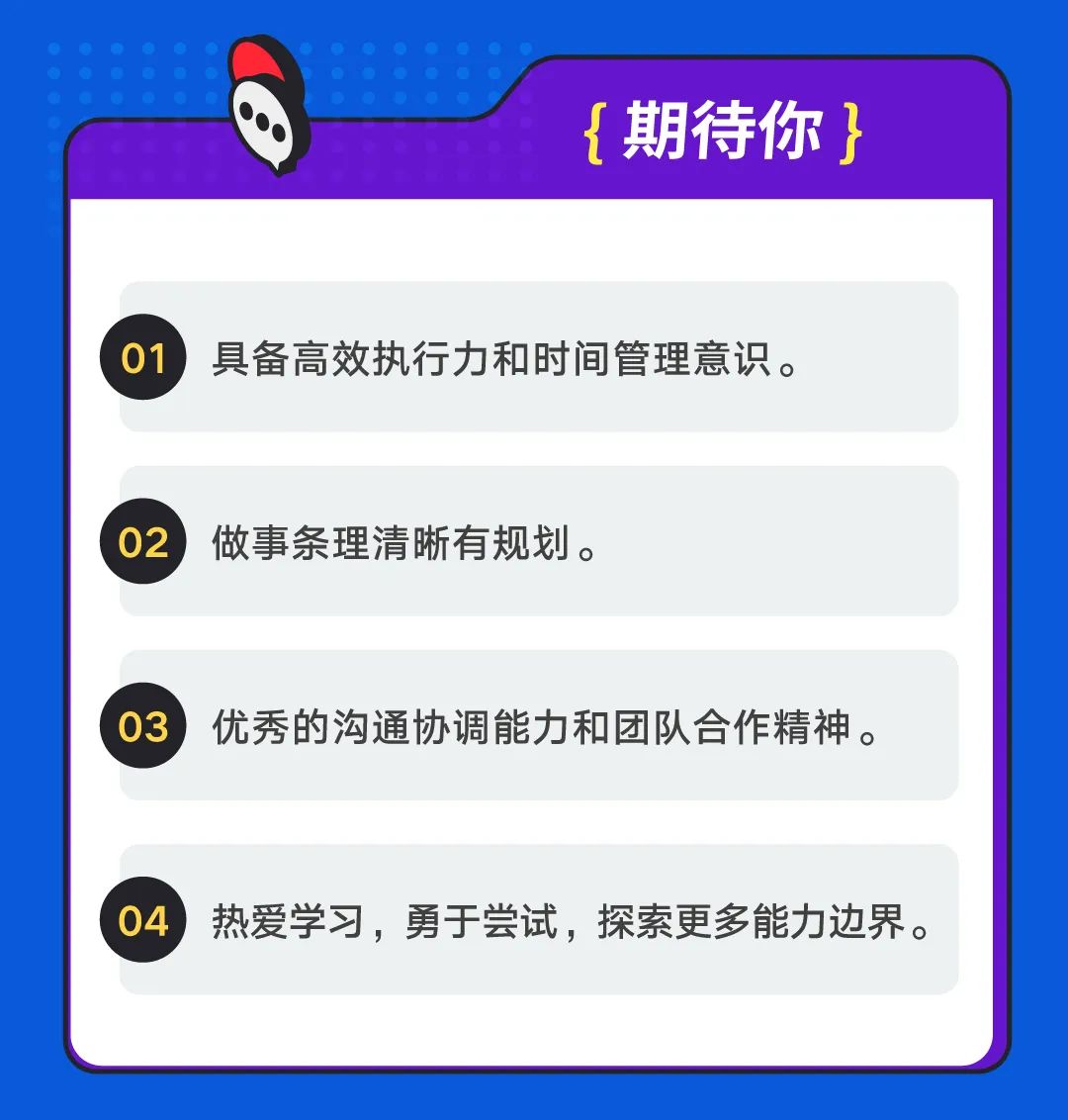 <p>[期待你}</p>
<p>01具备高效执行力和时间管理意识。</p>
<p>02做事条理清晰有规划。</p>
<p>03优秀的沟通协调能力和团队合作精神。</p>
<p>04，热爱学习，勇于尝试，探索更多能力边界。</p>
