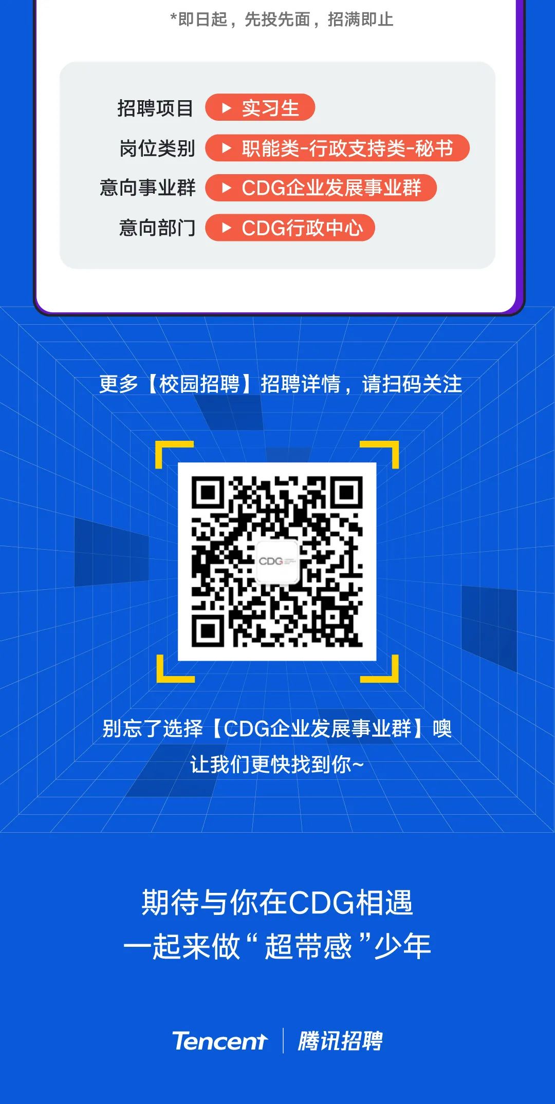 <p>*即日起,先投先面,招满即止</p>
<p>别忘了选择[CDG企业发展事业群]噢</p>
<p>让我们更快找到你~</p>
<p>期待与你在CDG相遇</p>
<p>一起来做&ldquo;超带感&rdquo;少年</p>
<p>Tencent| 腾讯招聘</p>

<table>
<tr><td colspan="3">招聘项目(实习生岗位类别.>职能类-行政支持类-秘书意向事业群 CDG企业发 展事业群意向部门( > CDG行政中心</td>
</tr>
<tr><td colspan="3"></td>
</tr>
<tr><td colspan="3">更多[校园招聘]招聘详情,请扫码关注、</td>
</tr>
<tr><td></td>
<td>CDG</td>
<td></td>
</tr>
</table>
