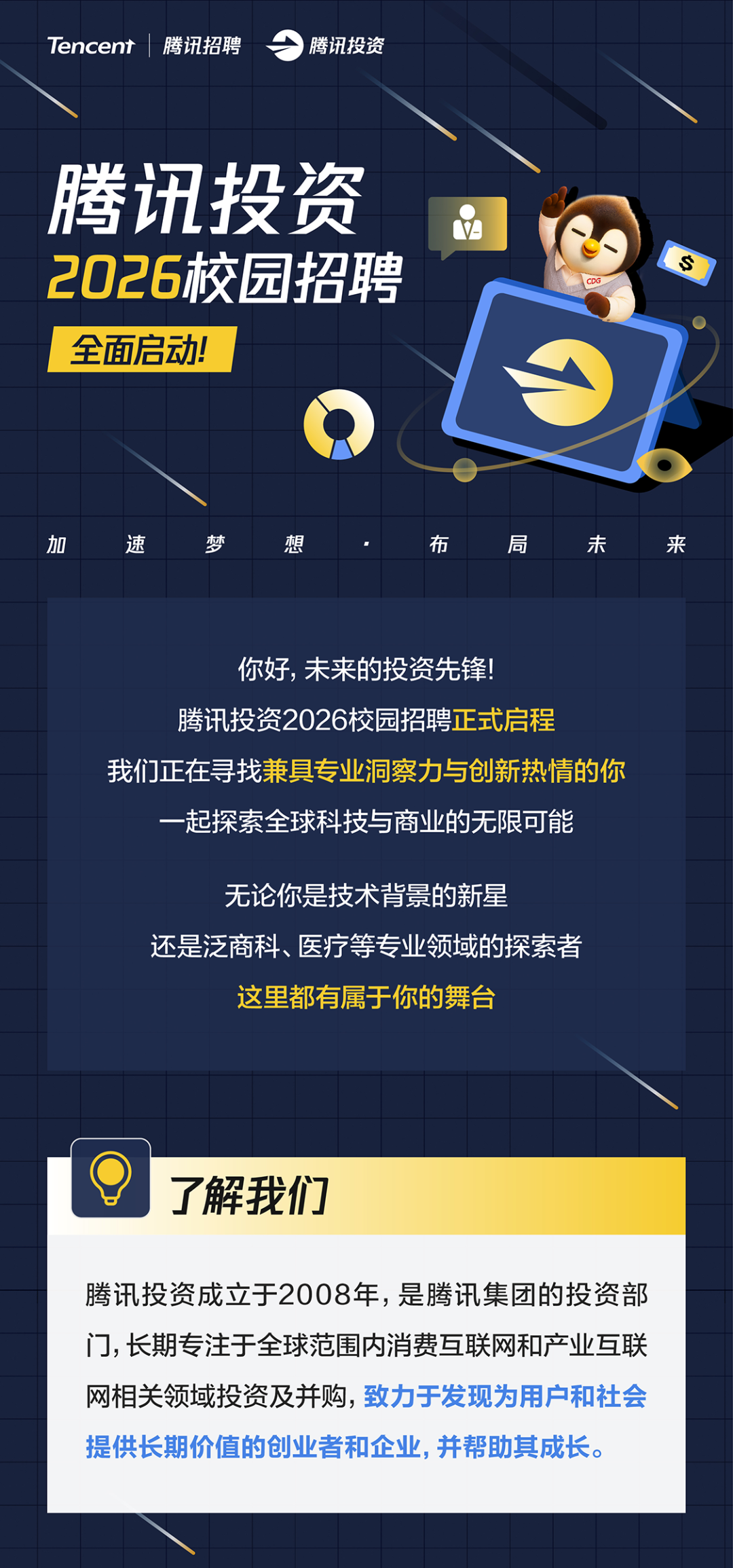 <p>Tencent</p>
<p>腾讯招聘</p>
<p>腾讯投资</p>
<p>腾讯投资</p>
<p>2026校园招聘</p>
<p>S</p>
<p>CDG</p>
<p>全面启动</p>
<p>加</p>
<p>速</p>
<p>梦</p>
<p>想</p>
<p>布</p>
<p>局</p>
<p>未</p>
<p>来</p>
<p>你好，未来的投资先锋！</p>
<p>腾讯投资2026校园招聘正式启程</p>
<p>我们正在寻我兼具专业洞察力与创新热情的你</p>
<p>一起探索全球科技与商业的无限可能</p>
<p>无论你是技术背景的新星</p>
<p>还是泛商科、医疗等专业领域的探索者</p>
<p>这里都有属于你的舞台</p>
<p>了解我们</p>
<p>腾讯投资成立于2008年，是腾讯集团的投资部</p>
<p>门,长期专注于全球范围内消费互联网和产业互联</p>
<p>网相关领域投资及并购,致力于发现为用户和社会</p>
<p>提供长期价值的创业者和企业，并帮助其成长。</p>

