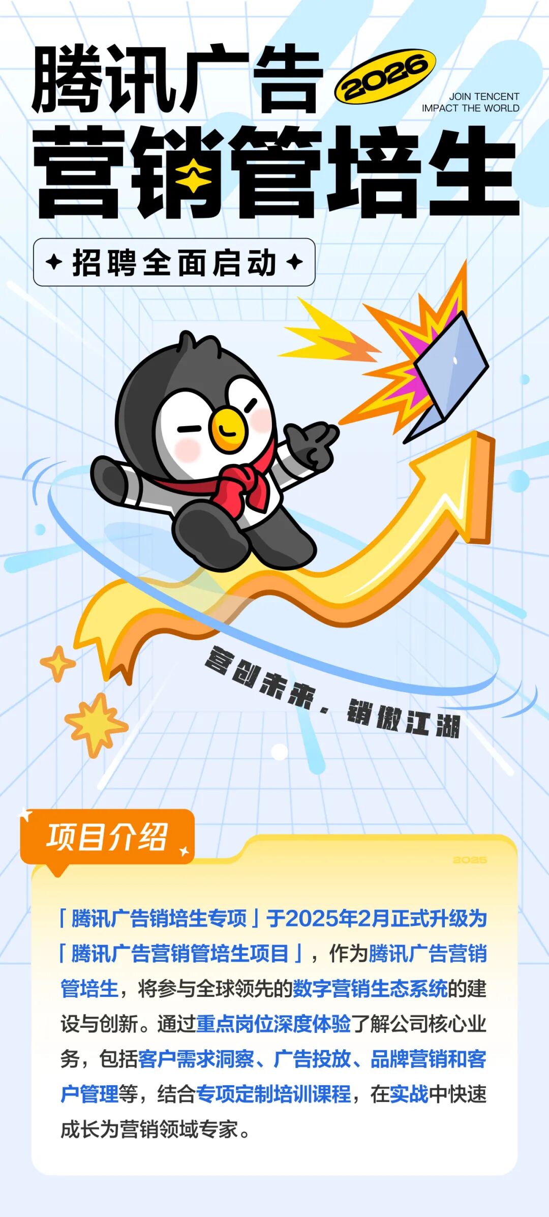 <p>腾讯广告</p>
<p>2026</p>
<p>JOIN TENCENT</p>
<p>IMPACT THEWORLD</p>
<p>营销管培生</p>
<p>招聘全面启动</p>
<p>项目介绍</p>
<p>腾讯广告销培生专项 于2025年2月正式升级为</p>
<p>广腾讯广告营销管培生项目，作为腾讯广告营销</p>
<p>管培生，将参与全球领先的数字营销生态系统的建</p>
<p>设与创新。通过重点岗位深度体验了解公司核心业</p>
<p>务,包括客户需求洞察、广告投放、品牌营销和客</p>
<p>户管理等，结合专项定制培训课程，在实战中快速</p>
<p>成长为营销领域专家。</p>
