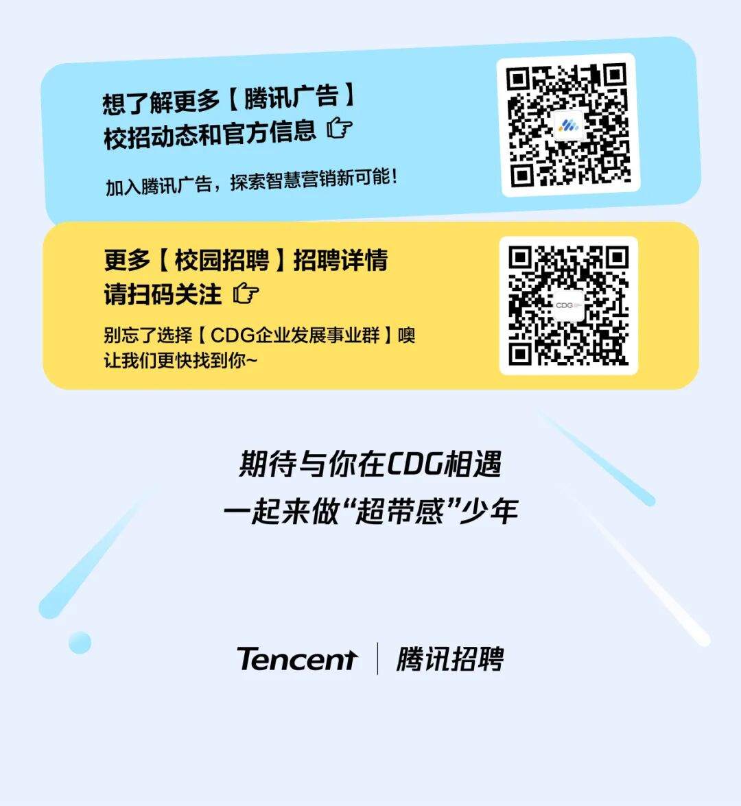 <p>想了解更多【腾讯广告】</p>
<p>校招动态和官方信息心</p>
<p>加入腾讯广告，探索智慧营销新可能!</p>
<p>更多（校园招聘 招聘详情</p>
<p>请扫码关注</p>
<p>别忘了选择【CDG企业发展事业群】噢</p>
<p>让我们更快找到你~</p>
<p>期待与你在CDG相遇</p>
<p>一起来做&ldquo;超带感少年</p>
<p>Tencent</p>
<p>腾讯招聘</p>
