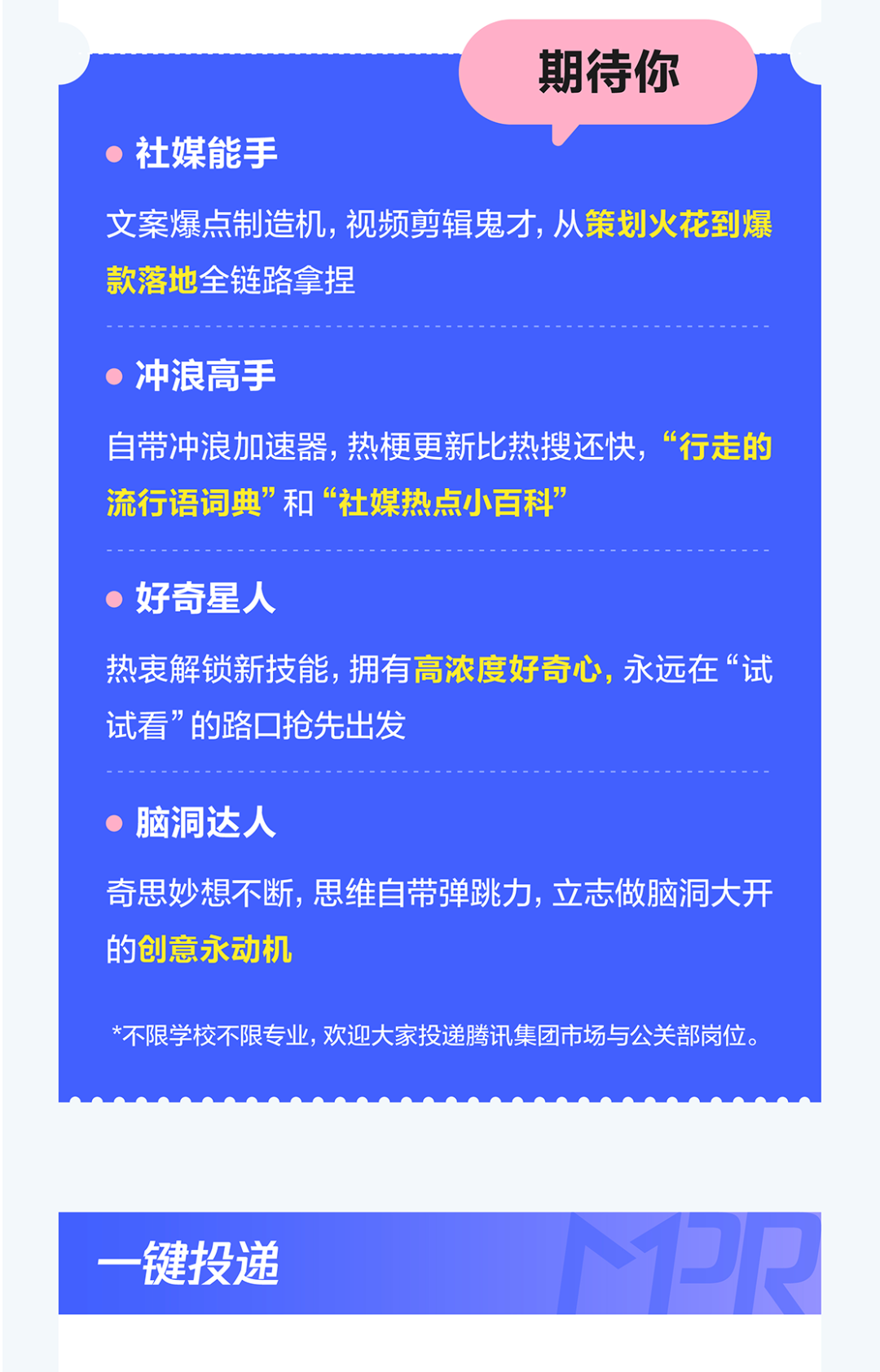 <p>期待你</p>
<p>社媒能手</p>
<p>文案爆点制造机,视频剪辑鬼才,从策划火花到爆</p>
<p>款落地全链路拿捏</p>
<p>冲浪高手</p>
<p>自带冲浪加速器,热梗更新比热搜还快，</p>
<p>，&ldquo;行走的</p>
<p>流行语词典&rdquo;和&ldquo;社媒热点小百科</p>
<p>好奇星人</p>
<p>热衷解锁新技能,拥有高浓度好奇心，永远在&ldquo;试</p>
<p>试看&rdquo;的路口抢先出发</p>
<p>脑洞达人</p>
<p>奇思妙想不断,思维自带弹跳力,立志做脑洞大开</p>
<p>的创意永动机</p>
<p>*不限学校不限专业,欢迎大家投递腾讯集团市场与公关部岗位。</p>
<p>PR</p>
<p>一键投递</p>
