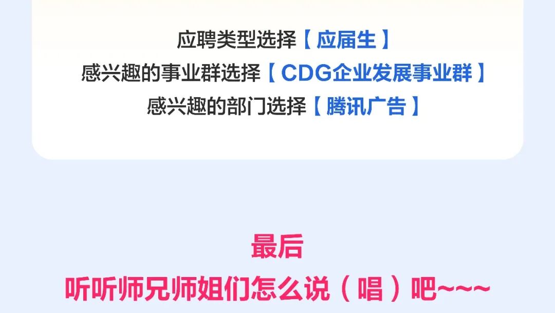 <p>应聘类型选择(应届生厂</p>
<p>感兴趣的事业群选择CDG企业发展事业群</p>
<p>感兴趣的部门选择(腾讯广告</p>
<p>最后</p>
<p>听听师兄师姐们怎么说（唱）吧~</p>
