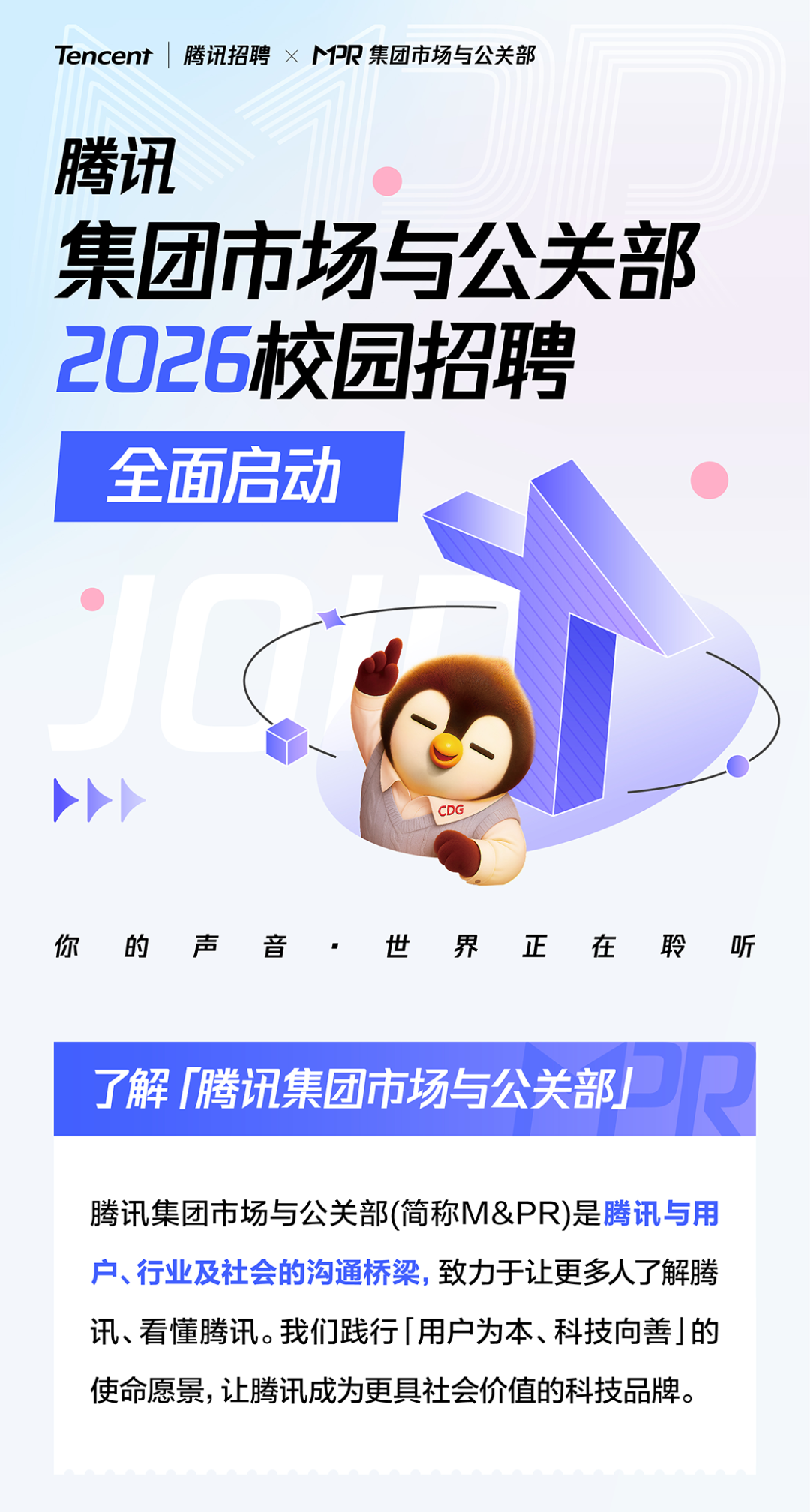 <p>Tencent</p>
<p></p>
<p>腾讯招聘&times;PR集团市场与公关部</p>
<p>腾讯</p>
<p>集团市场与公关部</p>
<p>2026校园招聘</p>
<p>全面启动</p>
<p>CDG</p>
<p>你</p>
<p>的</p>
<p>声</p>
<p>音</p>
<p>世</p>
<p>界</p>
<p>正</p>
<p>在</p>
<p>聆</p>
<p>听</p>
<p>PR</p>
<p>了解腾讯集团市场与公关部</p>
<p>腾讯集团市场与公关部(简称M&PR)是腾讯与用</p>
<p>户、行业及社会的沟通桥染，致力于让更多人了解腾</p>
<p>讯、看懂腾讯。我们践行用户为本、科技向善的</p>
<p>使命愿景，让腾讯成为更具社会价值的科技品牌。</p>
