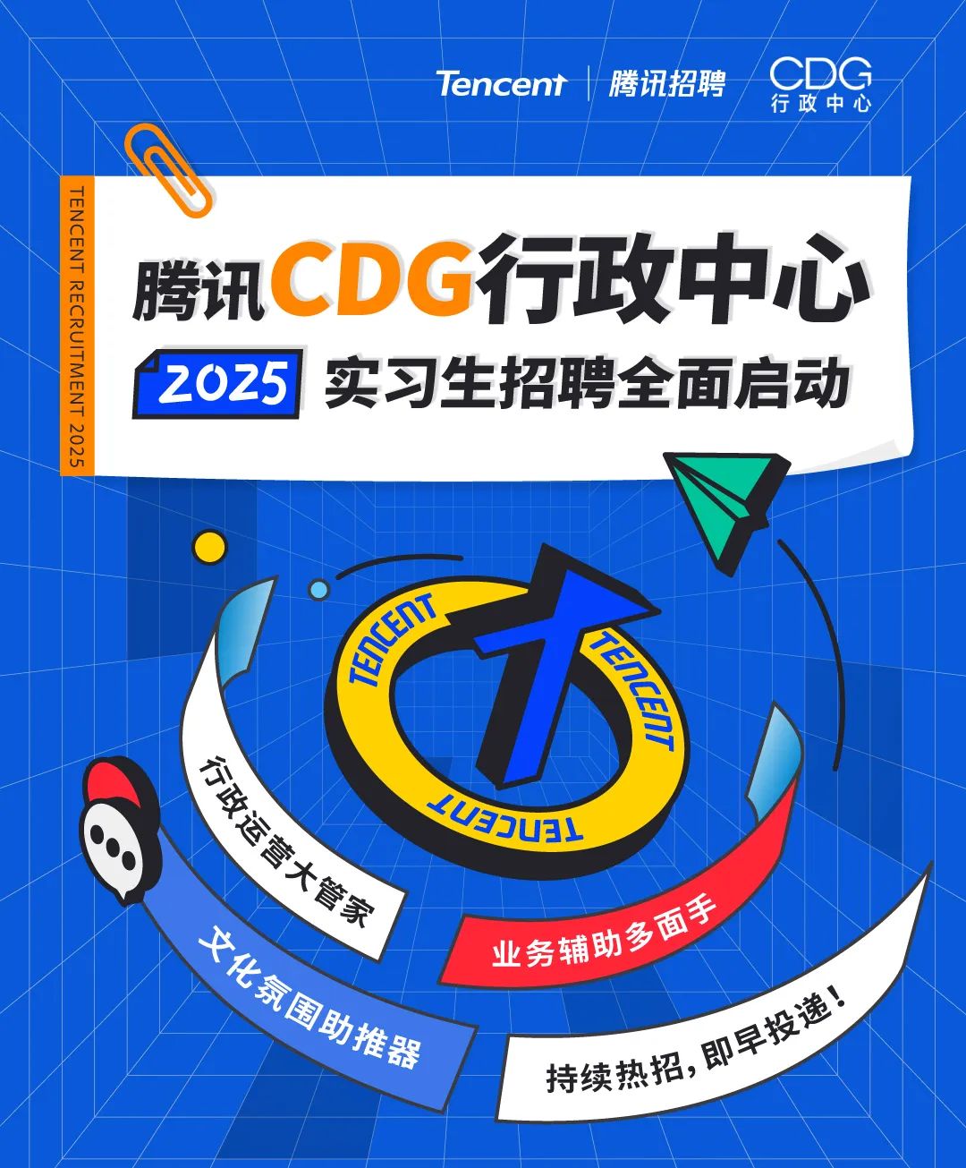 <p>TENCENT RECRUITMENT 2025</p>
<p>Tencent</p>
<p>腾讯招聘</p>
<p>CDG<br/>行政中心</p>
<p>腾讯CDG行政中心<br/>2025实习生招聘全面启动</p>
<p>TENCEN</p>
<p>ENcEn)</p>
<p>4aUEY</p>
<p>行政运营大管家</p>
<p>化氛围助推器<br/>业务辅助多面手</p>
<p>持续热招,即早投递!</p>
