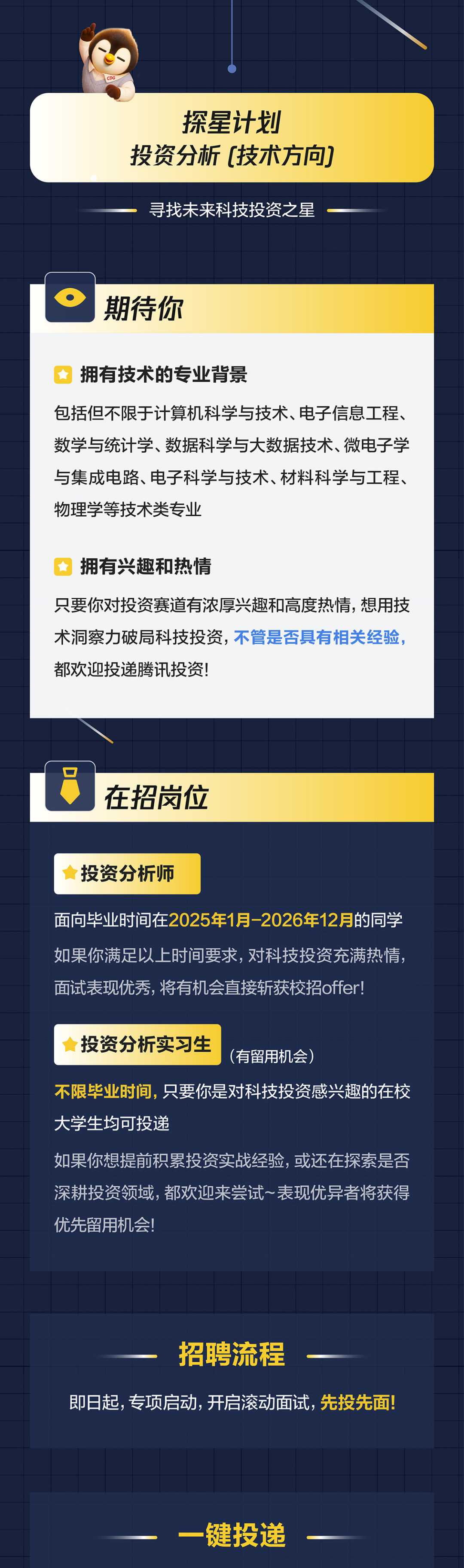 <p>探星计划</p>
<p>投资分析</p>
<p>(技术方向</p>
<p>寻找末来科技投资之星</p>
<p>期待你</p>
<p>拥有技术的专业背景</p>
<p>包括但不限于计算机科学与技术、电子信息工程、</p>
<p>数学与统计学、数据科学与大数据技术、微电子学</p>
<p>与集成电路、电子科学与技术、材料科学与工程、</p>
<p>物理学等技术类专业</p>
<p>拥有兴趣和热情</p>
<p>只要你对投资赛道有浓厚兴趣和高度热情，想用技</p>
<p>术洞察力破局科技投资，不管是否具有相关经验，</p>
<p>都欢迎投递腾讯投资</p>
<p>在招岗位</p>
<p>投资分析师</p>
<p>面向毕业时间在2025年1月-2026年12月的同学</p>
<p>如果你满足以上时间要求，对科技投资充满热情，</p>
<p>面试表现优秀，将有机会直接斩获校招offer!</p>
<p>投资分析实习生</p>
<p>(有留用机会)</p>
<p>不限毕业时间，只要你是对科技投资感兴趣的在校</p>
<p>大学生均可投递</p>
<p>如果你想提前积累投资实战经验，或还在探索是否</p>
<p>深耕投资领域，都欢迎来尝试表现优异者将获得</p>
<p>优先留用机会!</p>
<p>招聘流程</p>
<p>即日起,专项启动，开启滚动面试，先投先面</p>
<p>一键投递</p>
