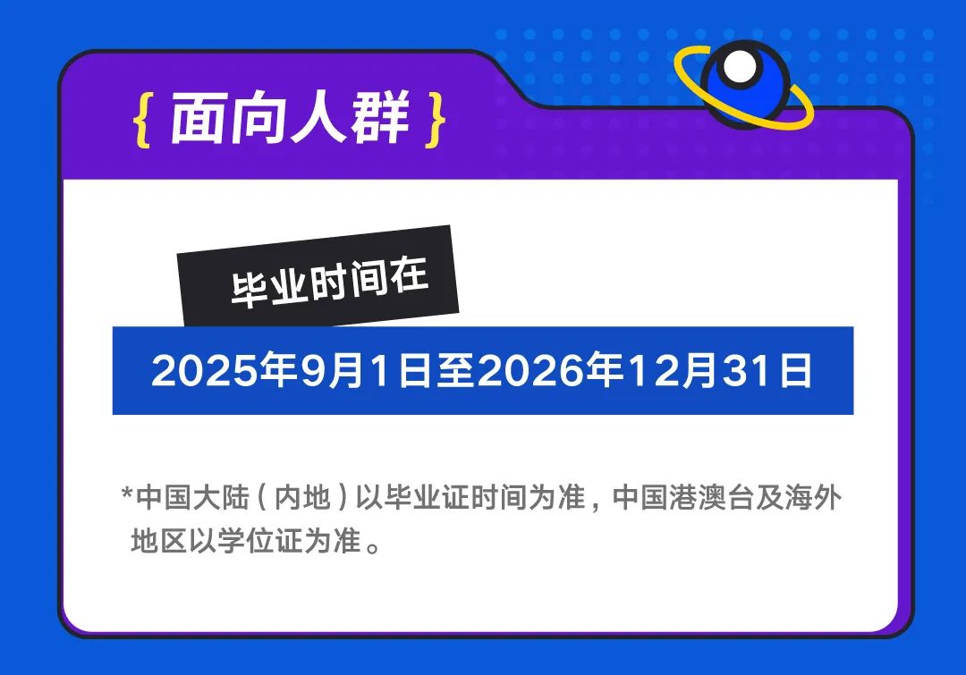 <p>{面向人群}</p>
<p>毕业时间在</p>
<p>2025年9月1日至2026年12月31日</p>
<p>*中国大陆(内地)以毕业证时间为准，中国港澳台及海外<br/>地区以学位证为准。</p>
