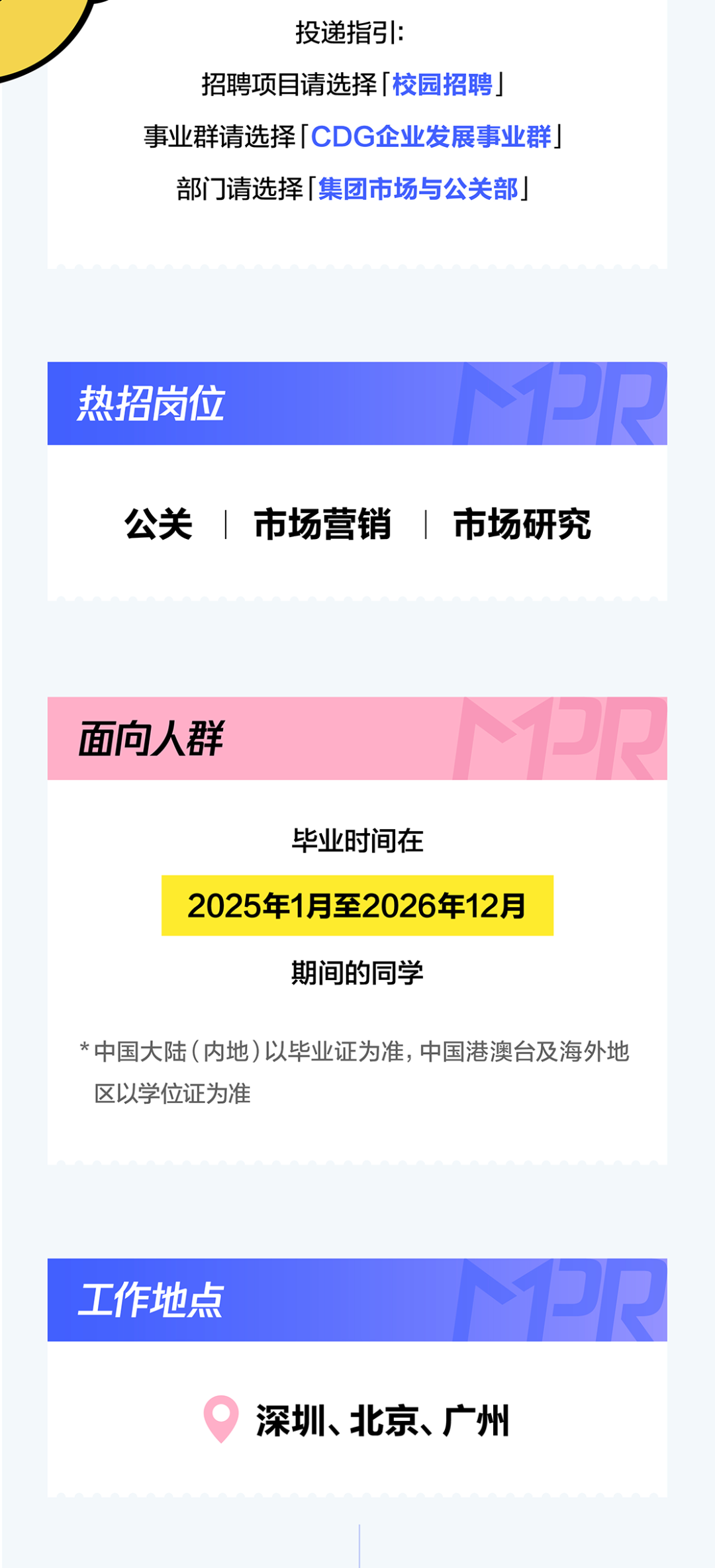 <p>投递指引:</p>
<p>招聘项目请选择丨校园招聘</p>
<p>事业群请选择 CDG企业发展事业群</p>
<p>部门请选择 集团市场与公关部</p>
<p>PR</p>
<p>热招岗位</p>
<p>公关</p>
<p>7</p>
<p>市场营销</p>
<p>市场研究</p>
<p></p>
<p>PR</p>
<p>面向人群</p>
<p>毕业时间在</p>
<p>2025年1月至2026年12月</p>
<p>期间的同学</p>
<p>*中国大陆(内地)以毕业证为准,中国港澳台及海外地</p>
<p>区以学位证为准</p>
<p>PR</p>
<p>工作地点</p>
<p>深圳、北京、广州</p>
