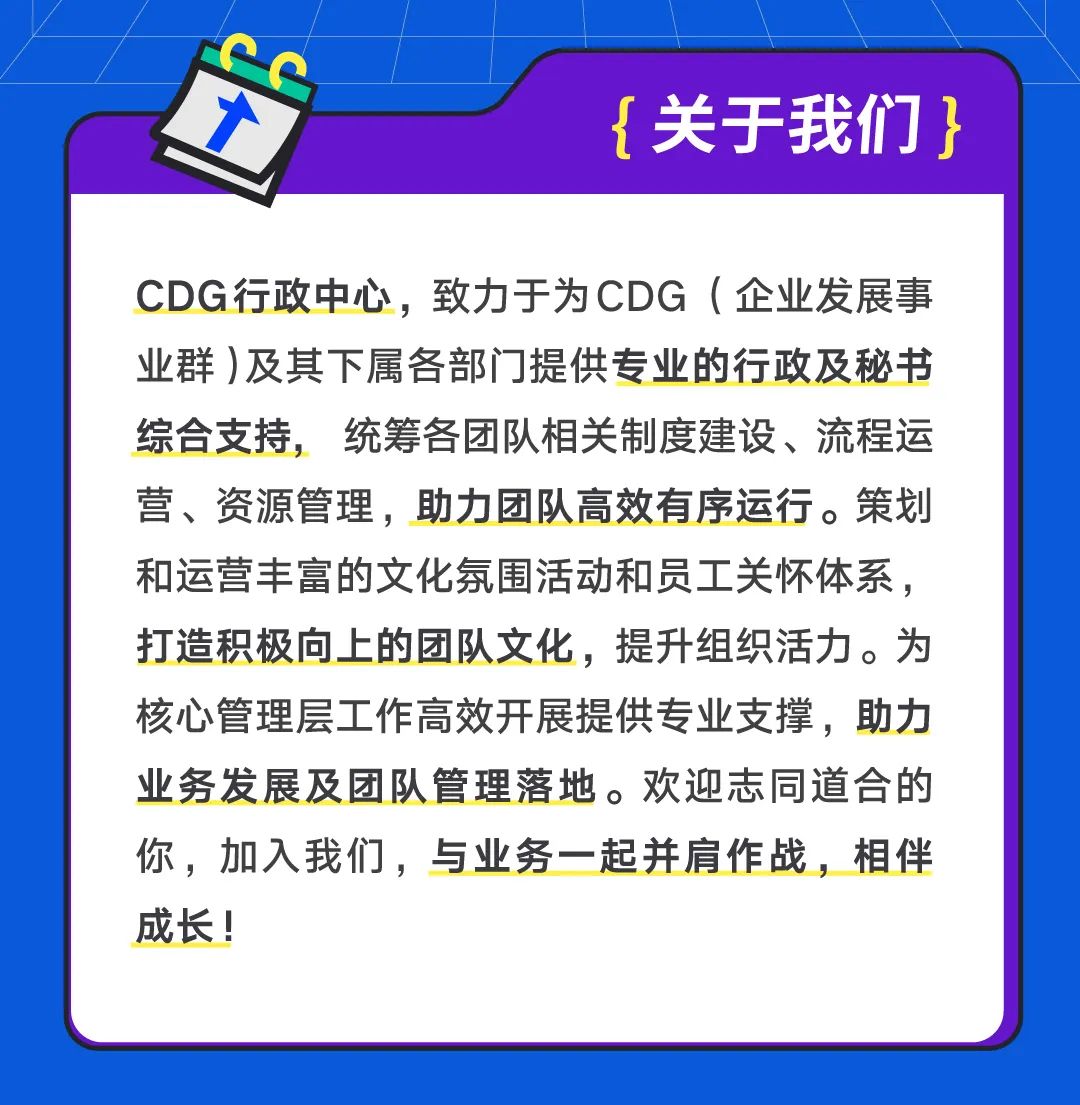 <p>{关于我们}</p>
<p>CDG行政中心，致力于为CDG(企业发展事<br/>业群)及其下属各部门提供专业的行政及秘书<br/>综合支持，统筹各团队相关制度建设、流程运<br/>营、资源管理，助力团队高效有序运行。策划<br/>和运营丰富的文化氛围活动和员工关怀体系，<br/>打造积极向上的团队文化，提升组织活力。为<br/>核心管理层工作高效开展提供专业支撑，助力<br/>业务发展及团队管理落地。欢迎志同道合的<br/>你，加入我们，与业务一起并肩作战，相伴<br/>成长!</p>
