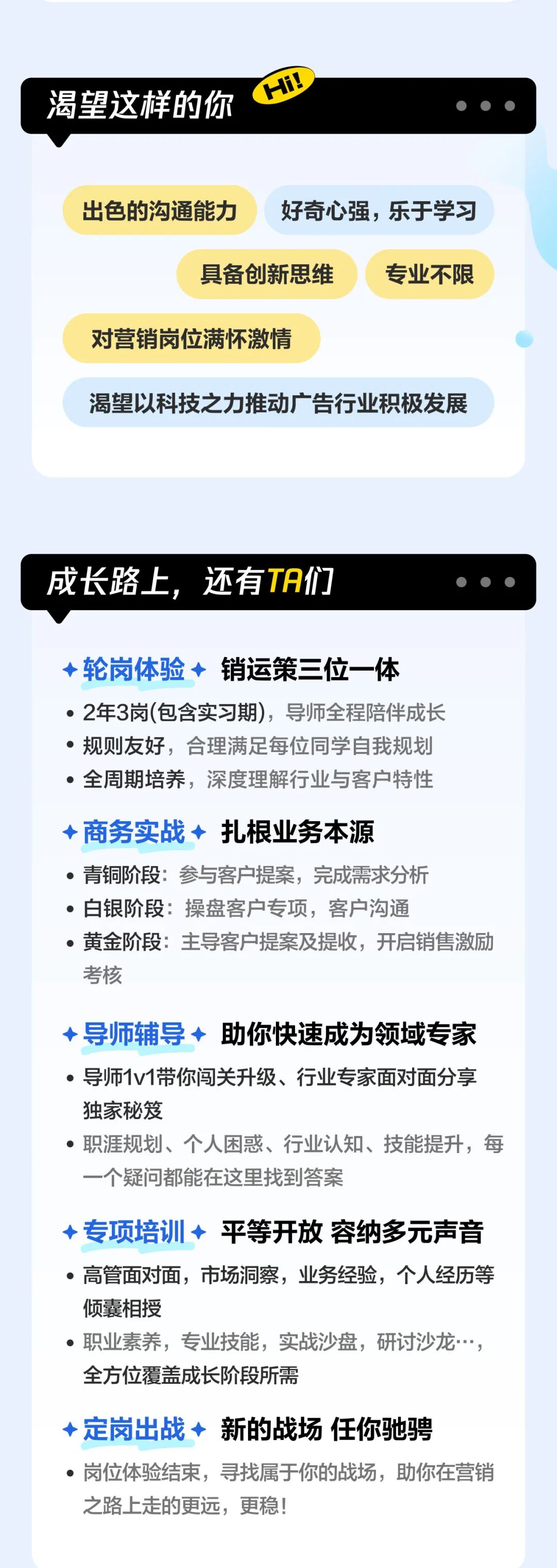 <p>Hi!</p>
<p>渴望这样的你</p>
<p>出色的沟通能力</p>
<p>好奇心强，乐于学习</p>
<p>具备创新思维</p>
<p>专业不限</p>
<p>对营销岗位满怀激情</p>
<p>渴望以科技之力推动广告行业积极发展</p>
<p>成长路上,</p>
<p>还有TA们</p>
<p>轮岗体验◆</p>
<p>销运策三位一体</p>
<p></p>
<p>2年3岗(包含实习期)，导师全程陪伴成长</p>
<p>规则友好，合理满足每位同学自我规划</p>
<p>全周期培养，深度理解行业与客户特性</p>
<p>商务实战&middot; 扎根业务本源</p>
<p>青铜阶段：参与客户提案，完成需求分析</p>
<p>白银阶段：操盘客户专项，客户沟通</p>
<p>黄金阶段：主导客户提案及提收，开启销售激励</p>
<p>考核</p>
<p>导师辅导 助你快速成为领域专家</p>
<p>导师1v1带你闯关升级、行业专家面对面分享</p>
<p>独家秘笈</p>
<p>职涯规划、个人困惑、行业认知、技能提升，每</p>
<p>一个疑问都能在这里找到答案</p>
<p>专项培训◆</p>
<p>平等开放容纳多元声音</p>
<p>2</p>
<p>高管面对面，市场洞察,业务经验，个人经历等</p>
<p>倾囊相授</p>
<p>职业素养，专业技能，实战沙盘，研讨沙龙</p>
<p>全方位覆盖成长阶段所需</p>
<p>定岗出战新的战场任你驰骋</p>
<p>岗位体验结束，寻找属于你的战场，助你在营销</p>
<p>之路上走的更远，更稳!</p>
