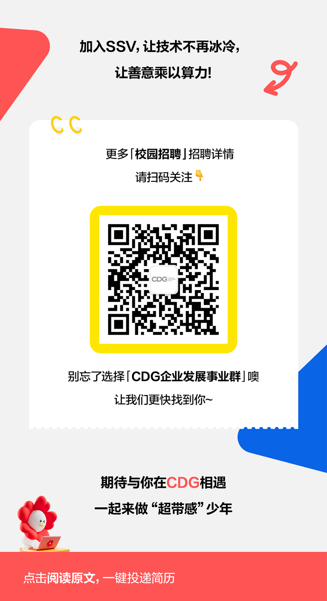 <p>加入SS,让技术不再冰冷</p>
<p>让善意乘以算力!</p>
<p>CC</p>
<p>更多校园招聘招聘详情</p>
<p>请扫码关注</p>
<p>别忘了选择 CDG企业发展事业群噢</p>
<p>让我们更快找到你~</p>
<p>期待与你在CDG相遇</p>
<p>一起来做&ldquo;超带感少年</p>
<p>点击阅读原文,一键投递简历</p>
