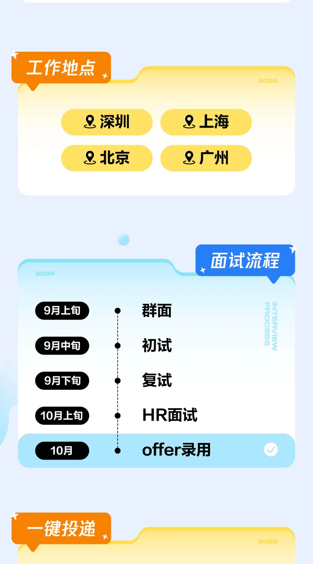 <p>工作地点</p>
<p>2025</p>
<p>_深圳</p>
<p>8上海</p>
<p>北京</p>
<p>8广州</p>
<p>面试流程</p>
<p>2025</p>
<p>群面</p>
<p>9月上旬</p>
<p>PROCESS</p>
<p>INTERVIEW</p>
<p>初试</p>
<p>9月中旬</p>
<p>复试</p>
<p>9月下旬</p>
<p>HR面试</p>
<p>10月上旬</p>
<p>offer录用</p>
<p>10月</p>
<p>一键投递</p>
<p>2025</p>
