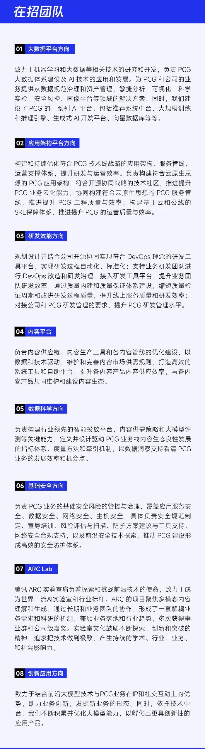 <p>在招团队</p>
<p>大数据平台方向</p>
<p>致力于机器学习和大数据等相关技术的研究和开发，负责PCG<br/>大数据体系建设及AI技术的应用和发展。为PCG和公司的业<br/>务提供从数据规范治理和资产管理，敏捷分析，可视化，科学<br/>实验，安全风控、画像平台等领域的解决方案;同时，我们建<br/>设了PCG的一系列AI平台，包括推荐系统中台、大规模训练<br/>和推理引擎、生成式AI开发平台、向量数据库等等。</p>
<p>02 应用架构平台方向</p>
<p>构建和持续优化符合PCG技术线战略的应用架构、服务管线、<br/>运营支撑体系，提升研发与运营效率。负责构建符合云原生思<br/>想的PCG应用架构，符合开源协同战略的技术社区，推进提升<br/>PCG业务云化能力;协同构建符合云原生思想的PCG服务管<br/>线，推进提升PCG工程质量与效率;构建基于云和公线的<br/>SRE保障体系，推进提升PCG 的运营质量与效率。</p>
<p>03<br/>研发效能方向</p>
<p>规划设计并结合公司开源协同实现符合DevOps理念的研发工<br/>具平台，实现研发过程自动化、标准化;支持业务研发团队进<br/>行DevOps改造和研发治理，接入研发工具平台，提升业务团<br/>队研发效率;通过质量内建和质量保证体系建设，缩短质量验<br/>证周期和改进研发过程质量，提升线上服务质量和研发效率;<br/>对接公司和PCG研发管理的要求，提升PCG研发管理水平。</p>
<p>04 内容平台</p>
<p>负责内容供应链、内容生产工具和各内容管线的优化建设，以<br/>数据和技术驱动，维护和完善内容市场供需规则，打造高效的<br/>系统工具和自助平台，提升各内容产品内容供应效率，与各内<br/>容产品共同维护和建设内容生态。</p>
<p>05 数据科学方向</p>
<p>负责构建行业领先的智能投放平台，内容供需策略和大模型评<br/>测等关键能力，定义并设计驱动PCG业务线内容生态良性发展<br/>的指标体系、度量方法和牵引机制，以数据洞察支持看清PCG<br/>业务的发展效率和机会点。</p>
<p>06</p>
<p>基础安全方向</p>
<p>负责PCG业务的基础安全风险的管控与治理，覆盖应用服务安<br/>全、数据安全、网络安全、主机安全，具体负责安全规范制<br/>定、宣导培训、风险评估与扫描、防护方案建议与工具支持<br/>网络安全合规支持，以及前沿安全技术探索，推动PCG建设形<br/>成高效的安全防护体系。</p>
<p>07</p>
<p>ARC Lab</p>
<p>腾讯ARC实验室肩负着探索和挑战前沿技术的使命，致力于成<br/>为世界一流AI实验室和行业标杆。ARC的项目聚焦多模态内容<br/>理解和生成，通过长期和业务团队的协作，形成了一套解耦业<br/>务需求和科研的机制，兼顾业务落地和行业趋势，多次获得事<br/>业群和公司级嘉奖。实验室文化鼓励不断探索、创新和突破的<br/>精神;追求把技术做到极致，产生持续的学术、行业、业务、<br/>和社会影响力。</p>
<p>08 创新应用方向</p>
<p>致力于结合前沿大模型技术与PCG业务在IP和社交互动上的优<br/>势，助力业务创新，发掘新业务的形态。同时，依托技术中<br/>台，我们不断积累并优化大模型能力，以孵化出更具创新性的<br/>应用产品。</p>
