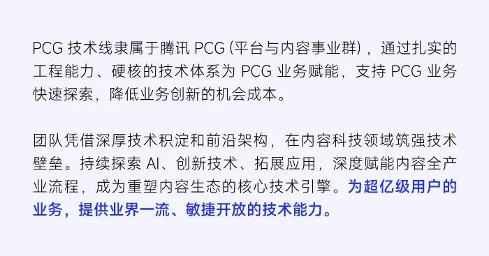 <p>PCG技术线隶属于腾讯PCG(平台与内容事业群)，通过扎实的<br/>工程能力、硬核的技术体系为PCG业务赋能，支持PCG业务<br/>快速探索，降低业务创新的机会成本。</p>
<p>团队凭借深厚技术积淀和前沿架构，在内容科技领域筑强技术<br/>壁垒。持续探索AI、创新技术、拓展应用，深度赋能内容全产<br/>业流程，成为重塑内容生态的核心技术引擎。为超亿级用户的<br/>业务，提供业界一流、敏捷开放的技术能力。</p>
