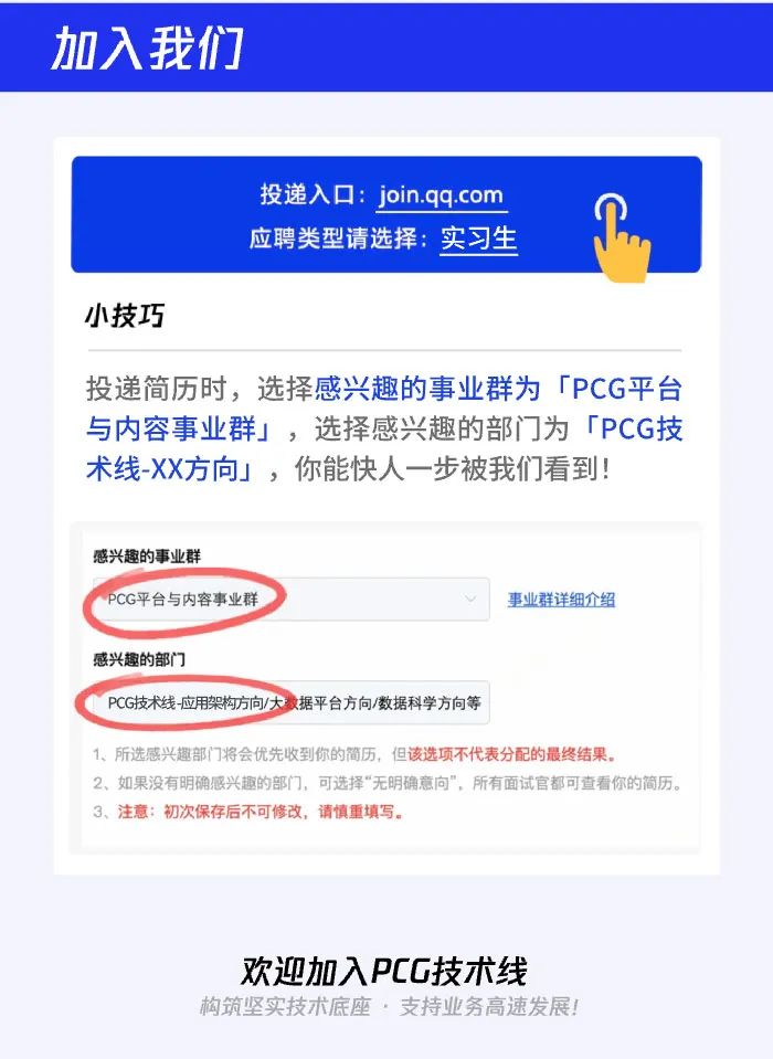 
<table>
<tr><td>加入我们</td>
</tr>
<tr><td></td>
</tr>
<tr><td></td>
</tr>
<tr><td>投递入☐: join.qq.com应聘类型请选择:实习生小技巧</td>
</tr>
<tr><td>投递简历时,选择感兴趣的事业群为「PCG平台与内容事业群」,选择感兴趣的部门]为「PCG技术线.XX方向」,你能快人一-步被我们看到!</td>
</tr>
<tr><td>感兴趣的事业群PCG平 台与内容事业群 事业群详细介绍感兴趣的部门PCG技术线应用架构方向/大收据平台方向/数据科学方向等1、 所选感兴趣部( 7将会优先收到你的简历,但该选项不代表分配的最终结果。2.如果没有明确感兴趣的部门,可选择“无明确意向",所有面试官都可查看你的简历。3.注意:初次保存后不可修改,请慎重填写。</td>
</tr>
<tr><td></td>
</tr>
<tr><td>欢迎加入PCG技术线构筑坚实技术底座,支持业务高速发展!</td>
</tr>
</table>
