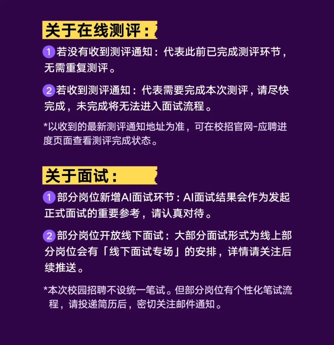 <p>关于在线测评：</p>
<p>1</p>
<p>)若没有收到测评通知：代表此前已完成测评环节、</p>
<p>无需重复测评。</p>
<p>2 若收到测评通知：:代表需要完成本次测评，请尽快</p>
<p>完成，未完成将无法进入面试流程。</p>
<p>*以收到的最新测评通知地址为准，可在校招官网-应聘进</p>
<p>度页面查看测评完成状态。</p>
<p>关于面试：</p>
<p>部分岗位新增A丨面试环节:AI丨面试结果会作为发起</p>
<p>正式面试的重要参考，请认真对待。</p>
<p>部分岗位开放线下面试：大部分面试形式为线上部</p>
<p>分岗位会有线下面试专场」的安排，详情请关注局</p>
<p>续推送。</p>
<p>*本次校园招聘不设统一笔试。但部分岗位有个性化笔试流</p>
<p>程,请投递简历后，密切关注邮件通知。</p>
