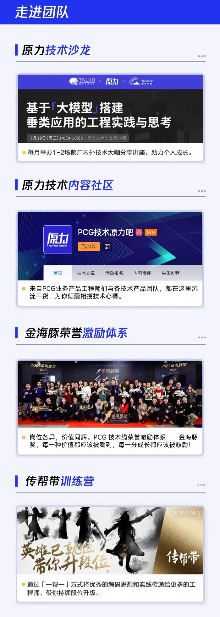 <p>走进团队</p>
<p>原力技术沙龙</p>
<p> 国 </p>
<p>TALKB原力x Too</p>
<p>基于「大模型搭建</p>
<p>垂类应用的工程实践与思考</p>
<p>7月19日(周三)14:30- 16:00 |原力技术沙龙第14期</p>
<p>每月举办1-2场鹅厂内外技术大咖分享讲座,助力个人成长。</p>
<p>原力技术内容社区</p>
<p> 新 </p>
<p>PCG技术原力吧 Lv8</p>
<p>原力</p>
<p>,已加入品</p>
<p>首页技术文章活动报名内容专题 头条推荐</p>
<p>来自PCG业务产品工程师们与各技术产品团队,都在这里沉</p>
<p>淀干货,为你倾囊相授技术心得。</p>
<p>金海豚荣誉激励体系</p>
<p> 面 </p>
<p>2024金海股奖2024金海豚奖</p>
<p>金海豚奖化</p>
<p>岗位各异,价值同辉。PCG技术线荣誉激励体系一 金海豚</p>
<p>奖,每一种价值都应该被看到,每- -分成长都应该被鼓励!</p>
<p>传帮带训练营</p>
<p>图 n</p>
<p>PCG技术原方</p>
<p>英雄已就位</p>
<p>传帮带</p>
<p>带你升段位</p>
<p>通过「一帮一」方式将优秀的编码思想和实践传递给更多的工</p>
<p>程师,带你持续段位升级。</p>
