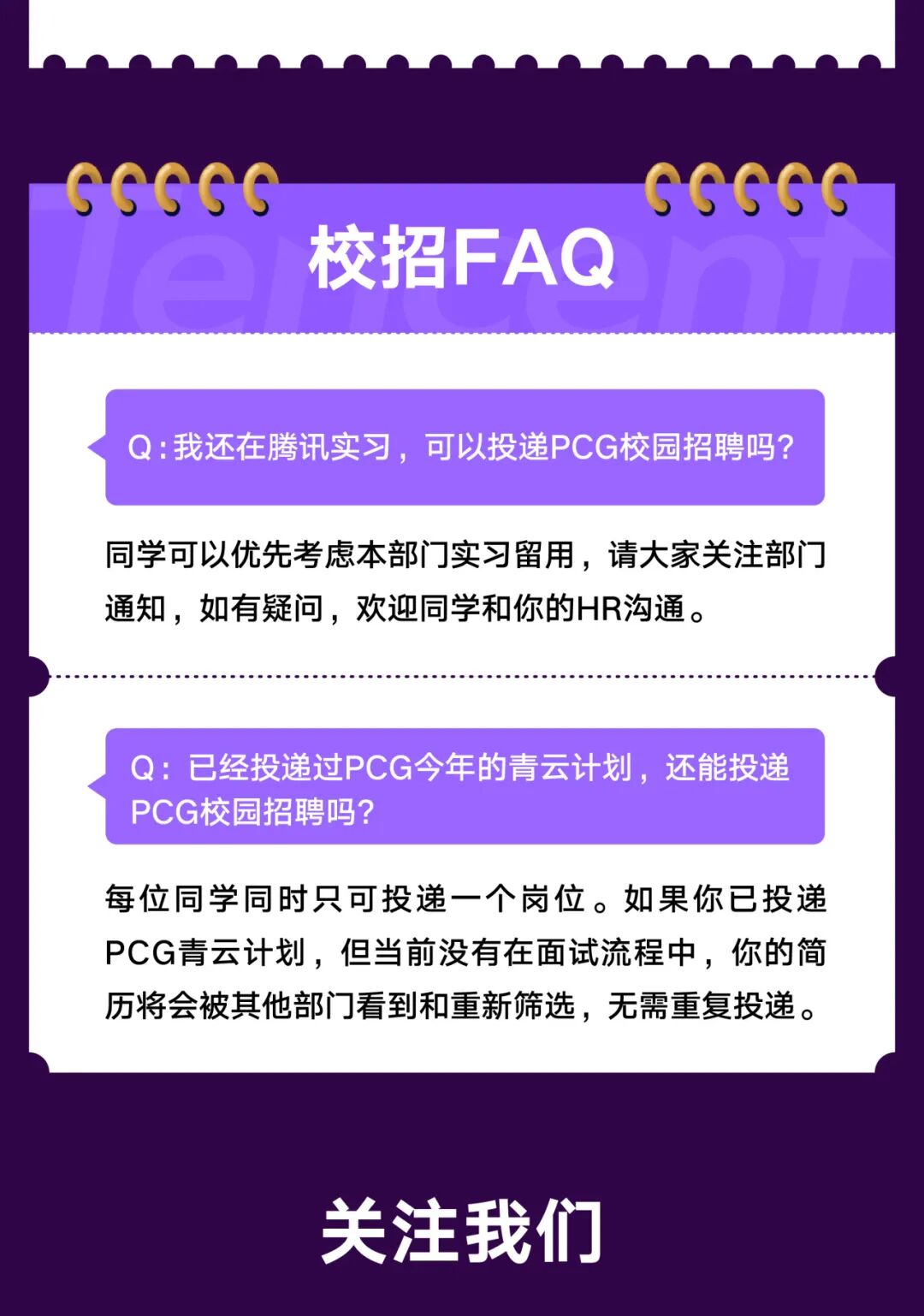 <p>GGGCG</p>
<p>GGCGG</p>
<p>校招FAQ</p>
<p>Q:我还在腾讯实习，可以投递PCG校园招聘吗?</p>
<p>同学可以优先考虑本部门实习留用，请大家关注部门</p>
<p>通知，如有疑问，欢迎同学和你的HR沟通。</p>
<p>Q:</p>
<p>已经投递过PCG今年的青云计划，还能投递</p>
<p>PCG校园招聘吗?</p>
<p>每位同学同时只可投递一个岗位。如果你已投递</p>
<p>PCG青云计划，但当前没有在面试流程中，你的简</p>
<p>历将会被其他部门看到和重新筛选，无需重复投递。</p>
<p>关注我们</p>
