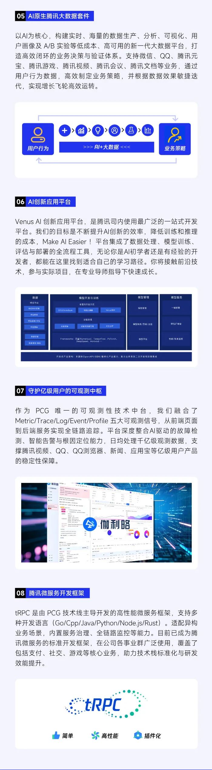 <p>05 AI原生腾讯大数据套件</p>
<p>以Al为核心,构建实时、海量的数据生产、分析、可视化、用</p>
<p>户画像及A/B实验等低成本、高可用的新一代大数据平台,打</p>
<p>造高效闭环的业务决策与验证体系。支持微信、QQ、腾讯元</p>
<p>宝、腾讯游戏、腾讯视频、腾讯会议、腾讯文档等业务,通过</p>
<p>用户行为数据,高效制定业务策略,并根据数据效果敏捷迭</p>
<p>代,实现增长飞轮高效运转。</p>
<p> </p>
<p>价➢>召>凹</p>
<p>92</p>
<p>......</p>
<p>用户行为>>> A/+大数据<<<业务策略</p>
<p>个</p>
<p>06 AI创新应用平台</p>
<p>Venus Al创新应用平台,是腾讯司内使用最广泛的一站式开发</p>
<p>平台。我们的目标是不断提升AI创新的效率,降低训练和推理</p>
<p>的成本,Make Al Easier !平台集成了数据处理、模型训练、</p>
<p>评估与部署的全流程工具,无论你是AI初学者还是有经验的开</p>
<p>发者,都能在这里找到适合自己的学习路径。你将接触前沿技</p>
<p>术,参与实际项目,在专业导师指导下快速成长。</p>
<p>数据模型开发与训练模型管理模型服务</p>
<p>特征平台丰雷的开没方式</p>
<p>特红科本置理交要直kate0ook可我色酒择Vor s噯型箭導一祖部香</p>
<p>精征聘勇</p>
<p>韓址這櫃/謙拙士验管理</p>
<p>特心8备萬驗医障工艺无默区它理比分明情量转授/压像/m证弹性广建各</p>
<p>随海请洗/临保如重管车Frameworks 无IMumorousi TensorFiow. Pylorch.DeepSpced Horovd-项型评信社能/效集监控</p>
<p>开段式品集梅车富的OpenAP/8DK/提件化产品能力, 防力业务高效二次开发和深里集店</p>
<p>07守护亿级用户的可观测 中枢</p>
<p>作为PCG唯一的可观测性技术中台,我们融合了</p>
<p>Metric/Trace/Log/Event/Profile五大可观测信号,从前端页面</p>
<p>到后端服务实现全链路追踪。平台深度整合AI驱动的故障检</p>
<p>测、智能告警与根因定位能力,日均处理千亿级观测数据,支</p>
<p>撑腾讯视频、QQ、QQ浏览器、新闻、应用宝等亿级用户产品</p>
<p>的稳定性保障。</p>
<p>心利驱 </p>
<p>COUESU+产之</p>
<p>m</p>
<p>Bi”ha三</p>
<p>“soo</p>
<p>二.</p>
<p>lw 35</p>
<p>22会伽利略</p>
<p>n1.0ws=0 0</p>
<p>2m</p>
<p>料m1-t1B</p>
<p>品</p>
<p>08腾讯微服务开发框架</p>
<p>tRPC是由PCG技术线主导开发的高性能微服务框架,支持多</p>
<p>种开发语言(Go/Cpp/Java/Python/Node.js/Rust) 。适配异构</p>
<p>业务场景,内置服务治理、全链路监控等能力。目前已成为腾</p>
<p>讯微服务的标准开发框架,在公司各事业群广泛使用,覆盖了</p>
<p>包括支付、社交、游戏等核心业务,助力技术栈标准化与研发</p>
<p>效能提升。</p>
<p>tRPC</p>
<p>! 简单大高性能插件化</p>
