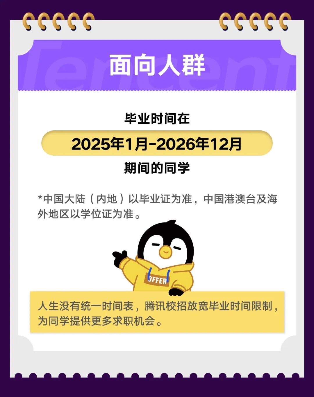 <p>GGGGG</p>
<p>CGGGG</p>
<p>面向人群</p>
<p>毕业时间在</p>
<p>2025年1月-2026年12月</p>
<p>期间的同学</p>
<p>*中国大陆(内地)以毕业证为准，中国港澳台及海</p>
<p>外地区以学位证为准。</p>
<p>JFFER</p>
<p>人生没有统一时间表，腾讯校招放宽毕业时间限制，</p>
<p>为同学提供更多求职机会。</p>
