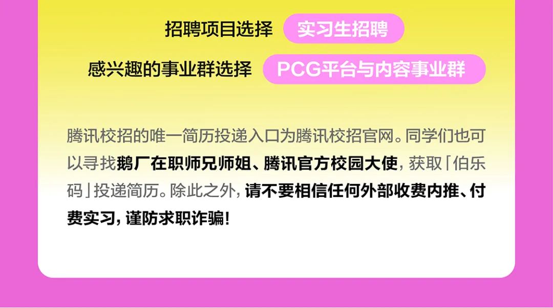 <p>招聘项目选择<br/>实习生招聘</p>
<p>感兴趣的事业群选择PCG平台与内容事业群</p>
<p>腾讯校招的唯一简历投递入口为腾讯校招官网。同学们也可<br/>以寻找鹅厂在职师兄师姐、腾讯官方校园大使，获取「伯乐<br/>码」投递简历。除此之外,请不要相信任何外部收费内推、付<br/>费实习，谨防求职诈骗!</p>
