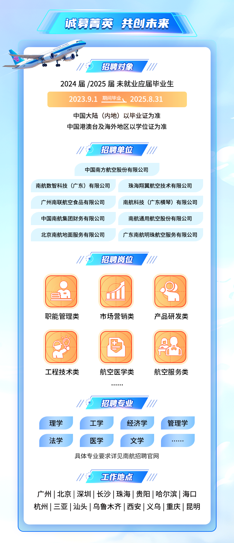 <p>诚募菁英共创未来</p>
<p>招聘对象</p>
<p>2024届/2025届未就业应届毕业生</p>
<p>2023.9.1 期间毕业、2025.8.31</p>
<p>中国大陆(内地)以毕业证为准<br/>中国港澳台及海外地区以学位证为准</p>
<p>招聘单位</p>
<p>中国南方航空股份有限公司</p>
<p>南航数智科技(广东)有限公司</p>
<p>珠海翔翼航空技术有限公司</p>
<p>广州南联航空食品有限公司</p>
<p>南航科技(广东横琴)有限公司</p>
<p>中国南航集团财务有限公司</p>
<p>南航通用航空股份有限公司</p>
<p>北京南航地面服务有限公司</p>
<p>广东南航明珠航空服务有限公司</p>
<p>招聘岗位</p>
<p>职能管理类</p>
<p>市场营销类</p>
<p>产品研发类</p>
<p>工程技术类</p>
<p>航空医学类</p>
<p>航空服务类</p>
<p>招聘专业</p>
<p>理学</p>
<p>法学</p>
<p>工学</p>
<p>经济学</p>
<p>医学</p>
<p>文学</p>
<p>具体专业要求详见南航招聘官网</p>
<p>管理学</p>
<p>工作地点</p>
<p>广州|北京|深圳|长沙|珠海|贵阳|哈尔滨|海口<br/>杭州|三亚|汕头|乌鲁木齐|西安|义乌|重庆|昆明</p>
