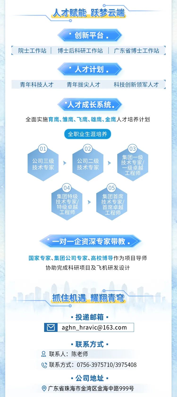 <p>人才赋能 跃梦云端</p>
<p>创新平台。</p>
<p>人才计划。</p>
<p>人才成长系统</p>
<p>( 全职业生涯培养</p>
<p>.0</p>
<p>>公司二级</p>
<p>技术专家</p>
<p>, 4。. 05</p>
<p>=联系方式.</p>
<p>&联系人:陈老师</p>
<p>&联系方式: 0756-3975710/3975408</p>
<p> 公司地址.</p>
<p> 广东省珠海市金湾区金海中路999号</p>

<table>
<tr><td>集团特级</td>
<td colspan="2">集团首席</td>
</tr>
<tr><td>技术专家/</td>
<td colspan="2">> 技术专家/</td>
</tr>
<tr><td>特级卓越</td>
<td></td>
<td>首席卓越</td>
</tr>
<tr><td colspan="3">工程师 工程师一对一企资深 专家带教。国家专家、集团公司专家、高校博导作为项目导师协助完成科研项目及飞机研发设计L抓住机遇耀翔責穹 投递邮箱 </td>
</tr>
<tr><td colspan="3">I☐aghn_ ****</td>
</tr>
</table>
