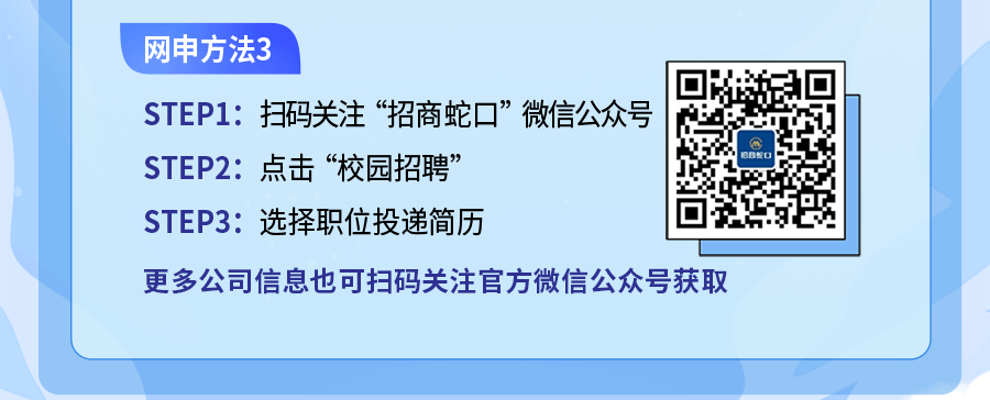 <p>网申方法3</p>
<p>STEP1:扫码关注“招商蛇口”微信公众号</p>
<p>STEP2:点击“校园招聘”</p>
<p>招商蛇口</p>
<p>STEP3:选择职位投递简历</p>
<p>更多公司信息也可扫码关注官方微信公众号获取</p>
