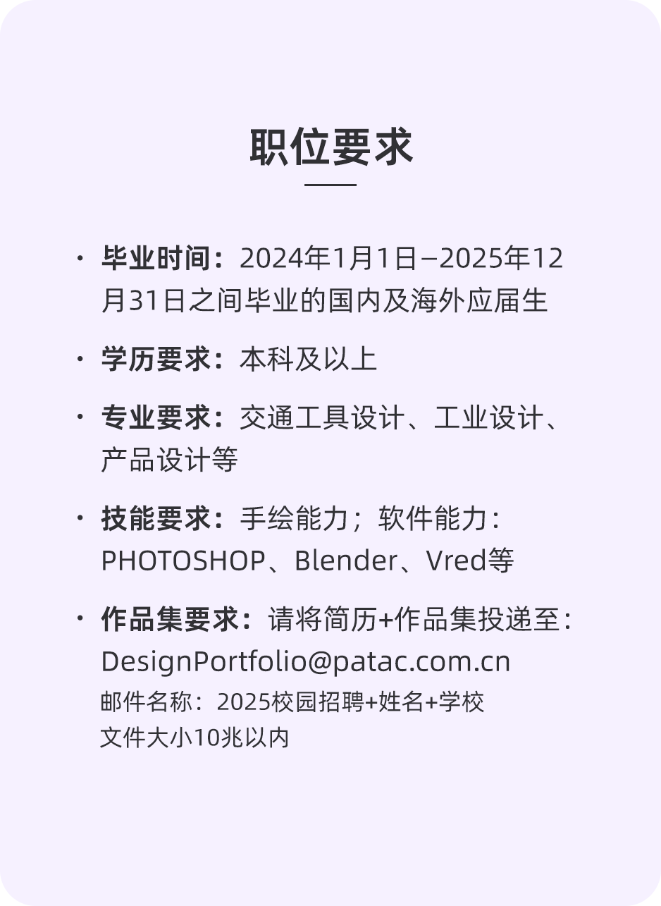 <p>职位要求</p>
<p>●毕业时间:2024年1月1日-2025年12<br/>月31日之间毕业的国内及海外应届生<br/>.学历要求:本科及以上</p>
<p>.专业要求:交通工具设计、工业设计、<br/>产品设计等</p>
<p>技能要求:手绘能力;软件能力:<br/>PHOTOSHOP、Blender、Vred等</p>
<p>.作品集要求:请将简历+作品集投递至:<br/>****</p>
<p>邮件名称:2025校园招聘+姓名+学校<br/>文件大小10兆以内</p>
