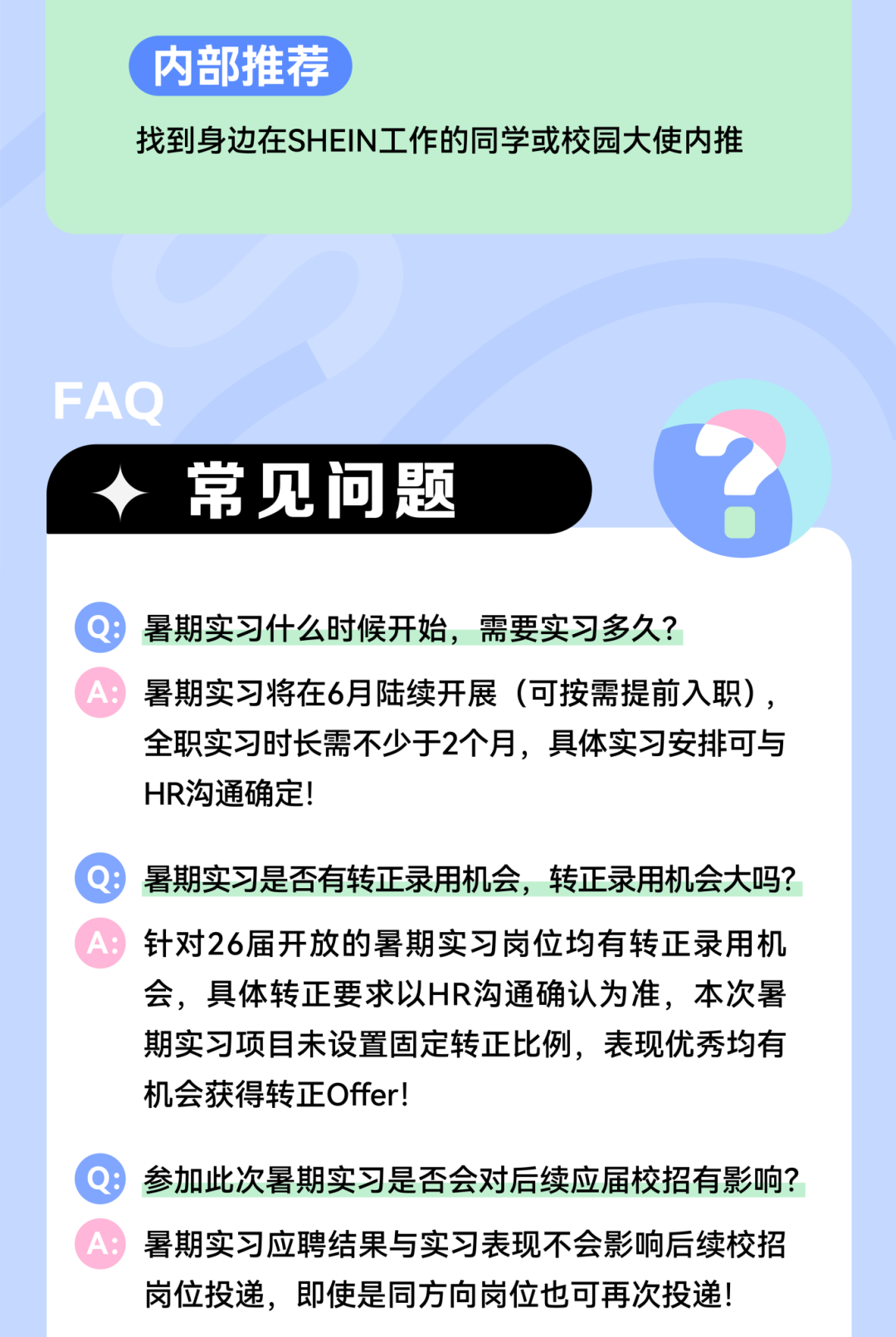 <p>内部推荐</p>
<p>找到身边在SHEIN工作的同学或校园大使内推</p>
<p>FAQ</p>
<p>常见问题</p>
<p>Q暑期实习什么时候开始，需要实习多久?</p>
<p>A:暑期实习将在6月陆续开展(可按需提前入职),</p>
<p>全职实习时长需不少于2个月，具体实习安排可与<br/>HR沟通确定!</p>
<p>Q暑期实习是否有转正录用机会，转正录用机会大吗?<br/>A:针对26届开放的暑期实习岗位均有转正录用机</p>
<p>会，具体转正要求以HR沟通确认为准，本次暑<br/>期实习项目未设置固定转正比例，表现优秀均有<br/>机会获得转正Offer!</p>
<p>Q:参加此次暑期实习是否会对后续应届校招有影响?<br/>A:暑期实习应聘结果与实习表现不会影响后续校招</p>
<p>岗位投递，即使是同方向岗位也可再次投递!</p>
