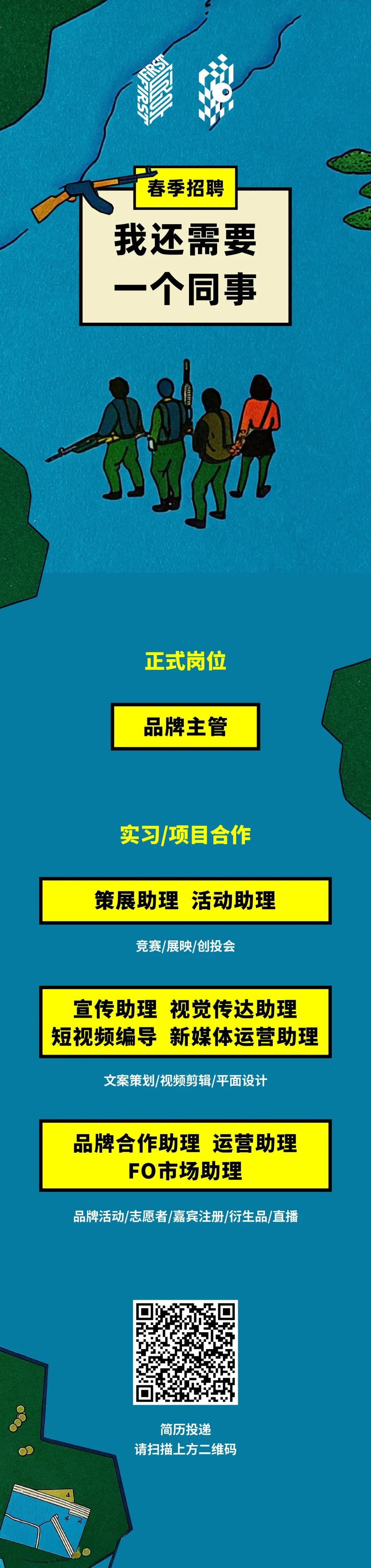 <p>春季招聘</p>
<p>我还需要<br/> <br/>个同事</p>
<p>正式岗位<br/>品牌主管</p>
<p>实习/项目合作</p>
<p>策展助理活动助理<br/>竞赛/展映/创投会</p>
<p>宣传助理视觉传达助理<br/>短视频编导<br/>新媒体运营助理</p>
<p>文案策划/视频剪辑/平面设计</p>
<p>品牌合作助理运营助理<br/>FO市场助理</p>
<p>品牌活动/志愿者/嘉宾注册/衍生品/直播</p>
<p>简历投递</p>
<p>请扫描上方二维码</p>
<p>16</p>