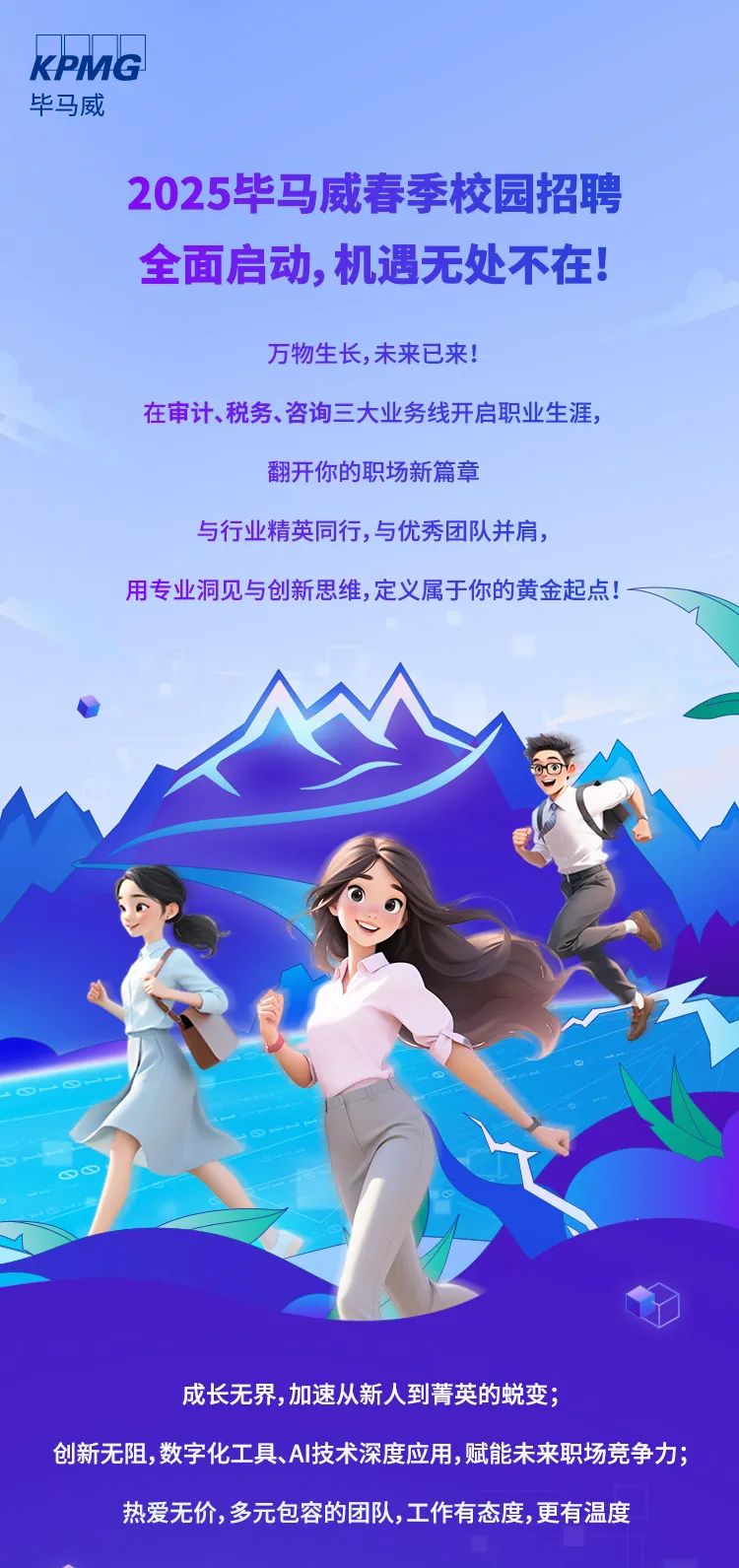 <p>KPMG</p>
<p>毕马威</p>
<p>2025毕马威春季校园招聘</p>
<p>全面启动,机遇无处不在!</p>
<p>万物生长,未来已来!</p>
<p>在审计、税务、咨询三大业务线开启职业生涯,</p>
<p>翻开你的职场新篇章</p>
<p>与行业精英同行,与优秀团队并肩,</p>
<p>用专业洞见与创新思维,定义属于你的黄金起点! -</p>
<p>S&infin;</p>
<p>成长无界,加速从新人到菁英的蜕变;</p>
<p>创新无阻,数字化工具、AI技术深度应用,赋能未来职场竞争力;</p>
<p>热爱无价,多元包容的团队,工作有态度,更有温度</p>
