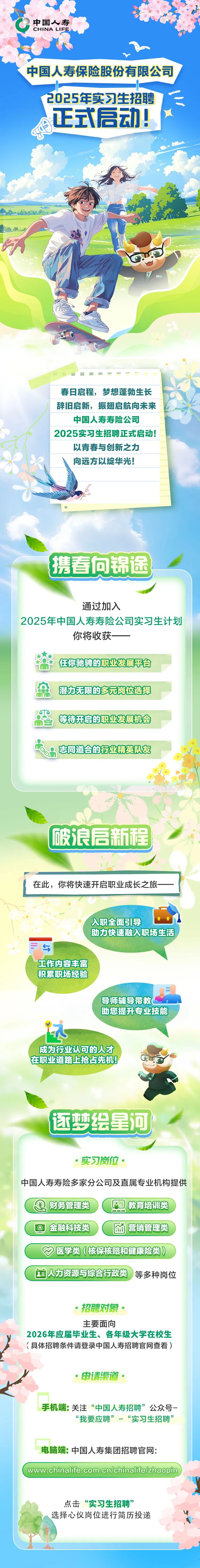 <p>中国人寿</p>
<p>CHINA LIFE </p>
<p>Y</p>
<p>中国人寿保险股份有限公司</p>
<p>2025年实习生招聘</p>
<p>s正式启动!,</p>
<p>春日启程,梦想蓬勃生长</p>
<p>辞旧启新,振翅启航向未来</p>
<p>中国人寿寿险公司</p>
<p>2025实习生招聘正式启动!</p>
<p>以青春与创新之力</p>
<p>向远方以绽华光!</p>
<p>入职全面引导</p>
<p>助力快速融入职场生活,</p>
<p>与i</p>
<p>工作内容丰富</p>
<p>积累职场经验</p>
<p>导师辅导带教</p>
<p>助您提升专业技能</p>
<p>i</p>
<p>成为行业认可的人才</p>
<p>在职业道路上抢占先机</p>
<p>逐梦绘星河</p>
<p> 实习岗位。</p>
<p>中国人寿寿险多家分公司及直属专业机构提供</p>
<p>)财务管理类教育培训类</p>
<p>金融科技类营销管理类</p>
<p>医学类(核保核赔和健康险类)</p>
<p>国人力资源与综合行政类)等多种岗位</p>
<p> 招聘对象。</p>
<p>主要面向</p>
<p>2026年应届毕业生、各年级大学在校生</p>
<p>!具体招聘条件请登录中国人寿招聘官网查看)</p>
<p> 申请渠道。</p>
<p>手机端:关注“中国人寿招聘”公众号-</p>
<p>“我要应聘”-“实习生招聘”</p>
<p>电脑端:中国人寿集团招聘官网:</p>
<p>www.chinalife.com.cn/chinalifelzhaopin</p>
<p>点击“实习生招聘”</p>
<p>n选择心仪岗位进行简历投递</p>

<table>
<tr><td></td>
<td>携春向锦</td>
<td>途</td>
<td></td>
</tr>
<tr><td colspan="4">通过加入2025年中国人寿寿险公司实习生计划你将收获~ - 任你驰骋的职业发展平台 ID应 潜力无限的多元岗位选择 IP等持开启的职业发展机会+o8志同道合的行业精英队友 I1s破浪启新程</td>
</tr>
<tr><td colspan="4">在此,你将快速开启职业成长之旅-</td>
</tr>
</table>

