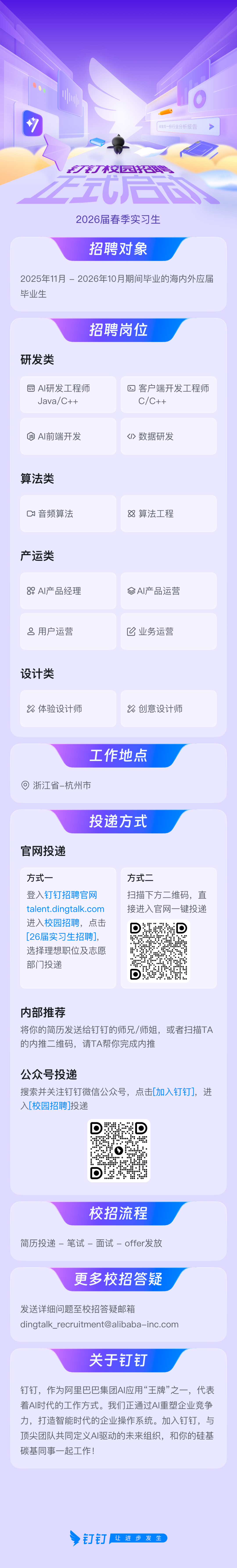 <p>帮我写一份行业分析报告</p>
<p>刀校园会总<br/>ZT<br/>一</p>
<p> </p>
<p>2026届春季实习生</p>
<p>招聘对象</p>
<p>2025年11月-2026年10月期间毕业的海内外应届<br/>毕业生</p>
<p>研发类</p>
<p>招聘岗位</p>
<p>AI研发工程师</p>
<p>Java/C++</p>
<p>客户端开发工程师<br/>C/C++</p>
<p>AI前端开发</p>
<p><>数据研发</p>
<p>算法类</p>
<p>音频算法</p>
<p>88算法工程</p>
<p>产运类</p>
<p>辟AI产品经理</p>
<p>用户运营</p>
<p>AI产品运营</p>
<p>业务运营</p>
<p>设计类</p>
<p>体验设计师</p>
<p>创意设计师</p>
<p>工作地点</p>
<p>浙江省-杭州市</p>
<p>投递方式</p>
<p>官网投递</p>
<p>方式一</p>
<p>登入钉钉招聘官网<br/>talent.dingtalk.com<br/>进入校园招聘，点击<br/>[26届实习生招聘],<br/>选择理想职位及志愿<br/>部门投递</p>
<p>方式二</p>
<p>扫描下方二维码，直<br/>接进入官网一键投递</p>
<p>D</p>
<p>  4</p>
<p>内部推荐</p>
<p>将你的简历发送给钉钉的师兄/师姐，或者扫描TA<br/>的内推二维码，请TA帮你完成内推</p>
<p>公众号投递</p>
<p>搜索并关注钉钉微信公众号，点击[加入钉钉]，进<br/>入[校园招聘]投递</p>
<p>校招流程</p>
<p>简历投递-笔试-面试-offer发放</p>
<p>更多校招答疑</p>
<p>发送详细问题至校招答疑邮箱</p>
<p>****</p>
<p>关于钉钉</p>
<p>钉钉，作为阿里巴巴集团AI应用“王牌”之一，代表<br/>着AI时代的工作方式。我们正通过AI重塑企业竞争<br/>力，打造智能时代的企业操作系统。加入钉钉，与<br/>顶尖团队共同定义AI驱动的未来组织，和你的硅基<br/>碳基同事一起工作!</p>
<p>钉钉，<br/>让进步发生</p>
