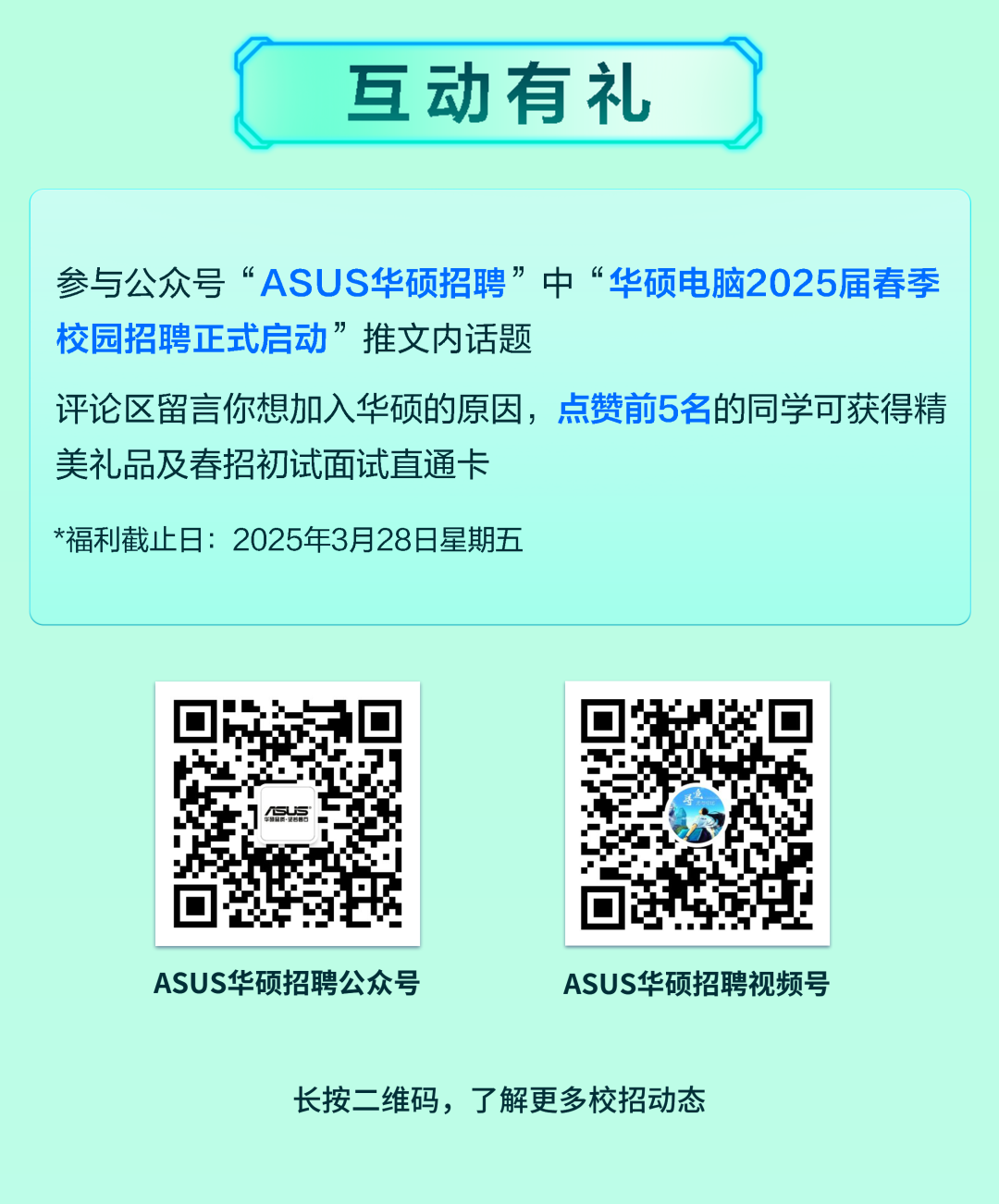 <p>互动有礼)</p>
<p>ASUS华硕招聘公众号ASUS华硕招聘视频号</p>
<p>长按二维码,了解更多校招动态</p>

<table>
<tr><td colspan="5">参与公众号&ldquo;ASUS华硕招聘&rdquo;中&ldquo;华硕电脑2025届春季校园招聘正式启动&rdquo;推文内话题评论区留言你想加入华硕的原因,点赞前5名的同学可获得精美礼品及春招初试面试直通卡*福利截止日: 2025年3月28日星期五</td>
</tr>
<tr><td></td>
<td>SuS</td>
<td></td>
<td>3 &回1d</td>
<td></td>
</tr>
</table>
