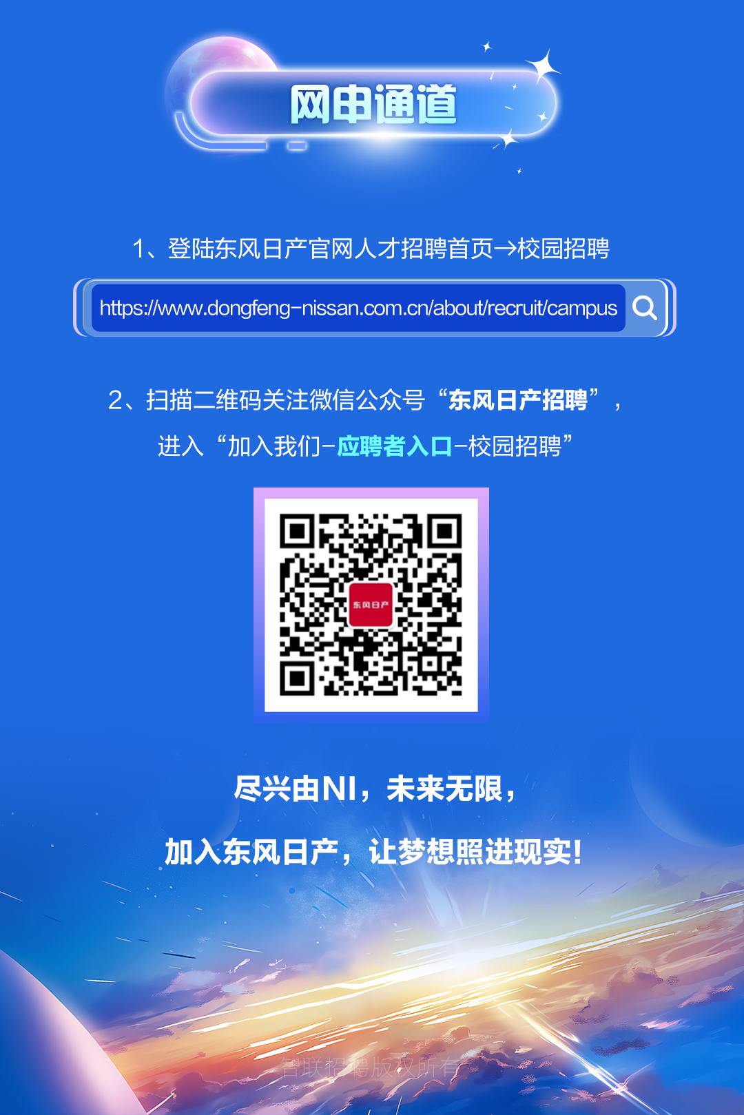 <p>网申通道</p>
<p>1、登陆东风日产官网人才招聘首页一>校园招聘</p>
<p>htpsp:/w.wngfengnissan.com.cn/abutreruitcamnpus9)</p>
<p>2、扫描二维码关注微信公众号&ldquo;东风日产招聘&rdquo;,</p>
<p>进入&ldquo;加入我们一应聘者入☐-校园招聘&rdquo;</p>
<p>东风日产</p>
<p>尽兴由NI,未来无限,</p>
<p>加入东风日产,让梦想照进现实!</p>
