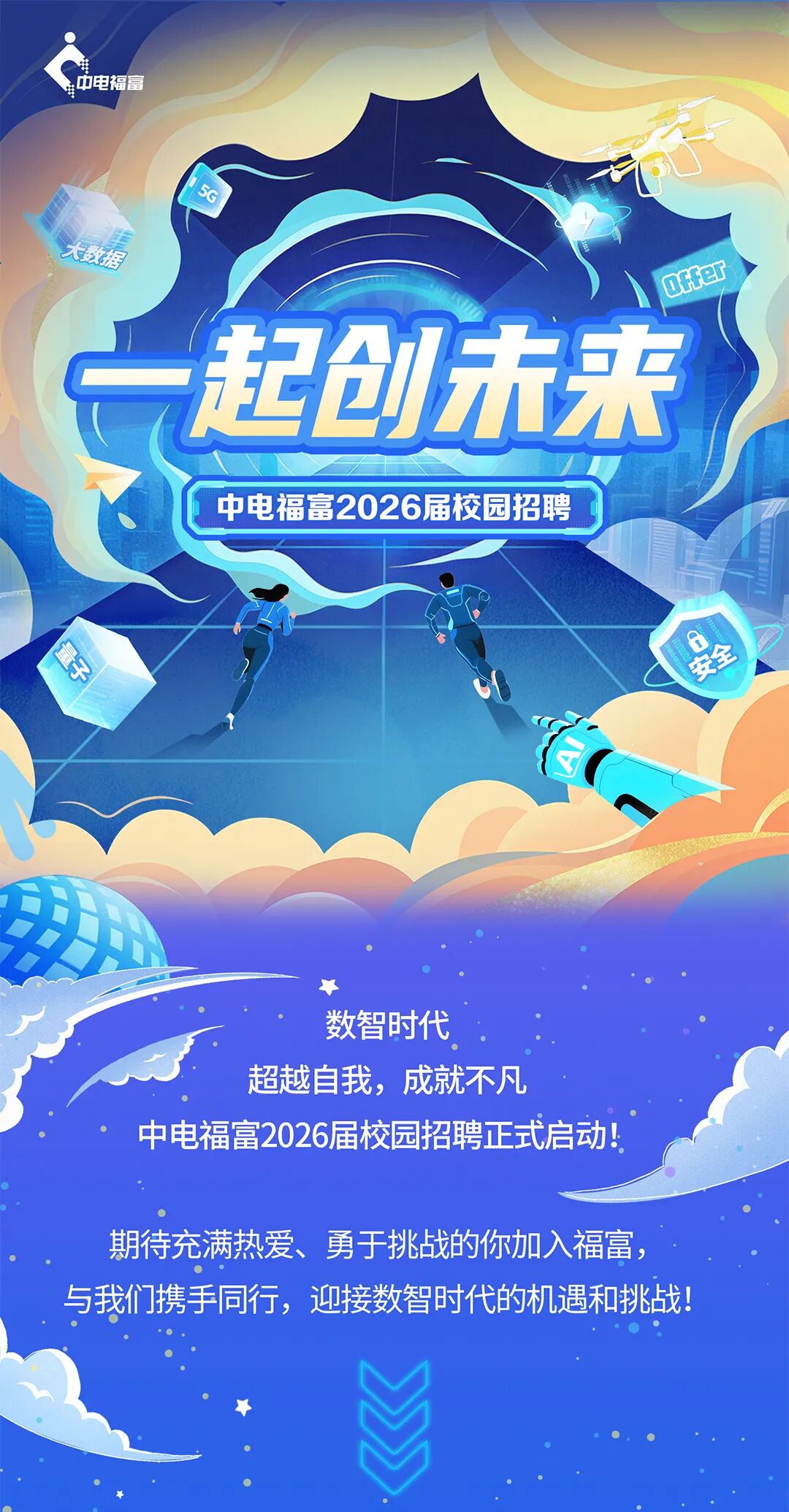 <p>中电福富</p>
<p>8</p>
<p>大教据</p>
<p>Offer</p>
<p>一起创木来</p>
<p>中电福富2026届校园招聘</p>
<p>S</p>
<p>安全</p>
<p>数智时代</p>
<p>超越自我,成就不凡</p>
<p>中电福富2026届校园招聘正式启动！</p>
<p>期待充满热爱、勇于挑战的你加入福富</p>
<p>与我们携手同行,迎接数智时代的机遇和挑战!</p>
