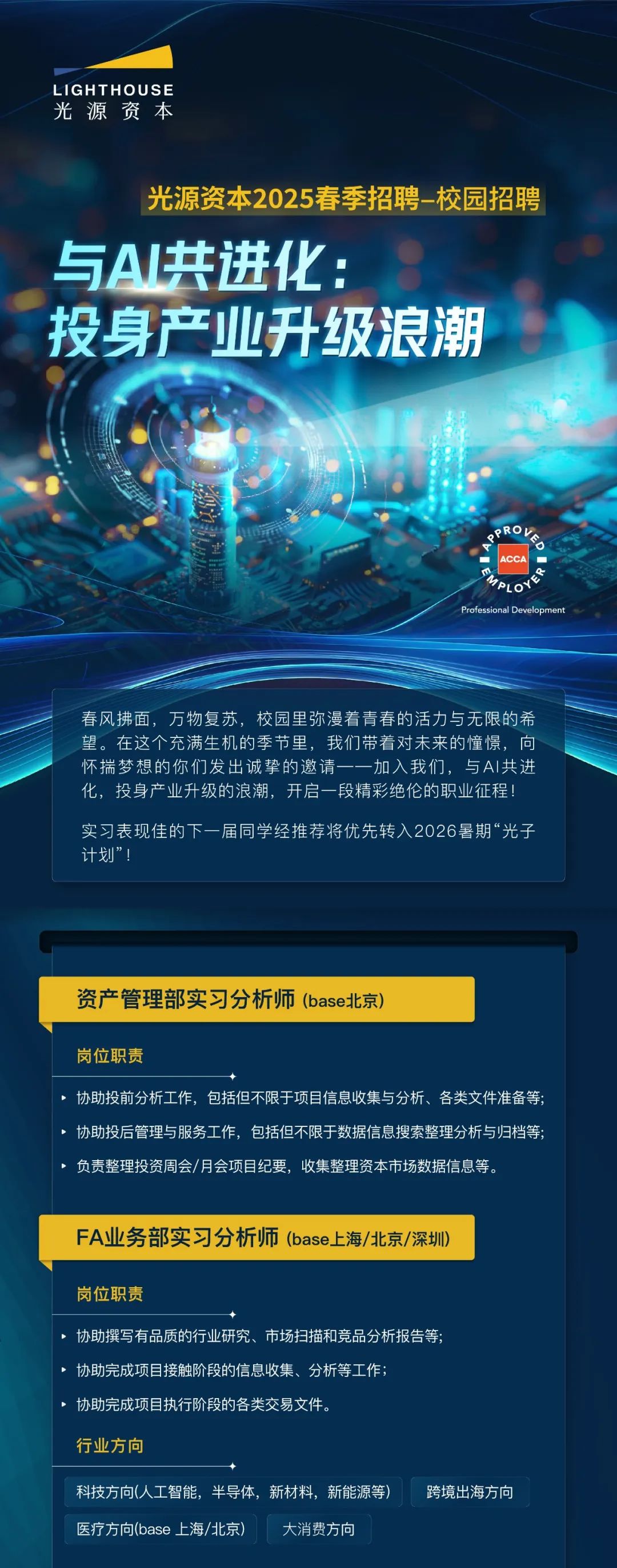 <p>LIGHTHOUSE<br/>光源资本</p>
<p>光源资本2025春季招聘-校园招聘</p>
<p>与A共进化</p>
<p>投身产业升级浪潮</p>
<p>CC<br/>AOYE<br/>Professional Developmen</p>
<p>春风拂面，万物复苏，校园里弥漫着青春的活力与无限的希<br/>望。在这个充满生机的季节里，我们带着对未来的憧憬，向<br/>怀揣梦想的你们发出诚挚的邀请一一加入我们，与AI共进<br/>化，投身产业升级的浪潮，开启一段精彩绝伦的职业征程!</p>
<p>实习表现佳的下一届同学经推荐将优先转入2026暑期“光子<br/>计划”!</p>
<p>资产管理部实习分析师(base北京)</p>
<p>岗位职责</p>
<p>协助投前分析工作，包括但不限于项目信息收集与分析、各类文件准备等;<br/>协助投后管理与服务工作，包括但不限于数据信息搜索整理分析与归档等;<br/>负责整理投资周会/月会项目纪要，收集整理资本市场数据信息等。</p>
<p>FA业务部实习分析师(base上海/北京/深圳)</p>
<p>岗位职责</p>
<p>协助撰写有品质的行业研究、市场扫描和竞品分析报告等;<br/>协助完成项目接触阶段的信息收集、分析等工作;</p>
<p>协助完成项目执行阶段的各类交易文件。</p>
<p>行业方向</p>
<p>科技方向(人工智能，半导体，新材料，新能源等)<br/>医疗方向(base上海/北京)<br/>大消费方向</p>
<p>跨境出海方向</p>
