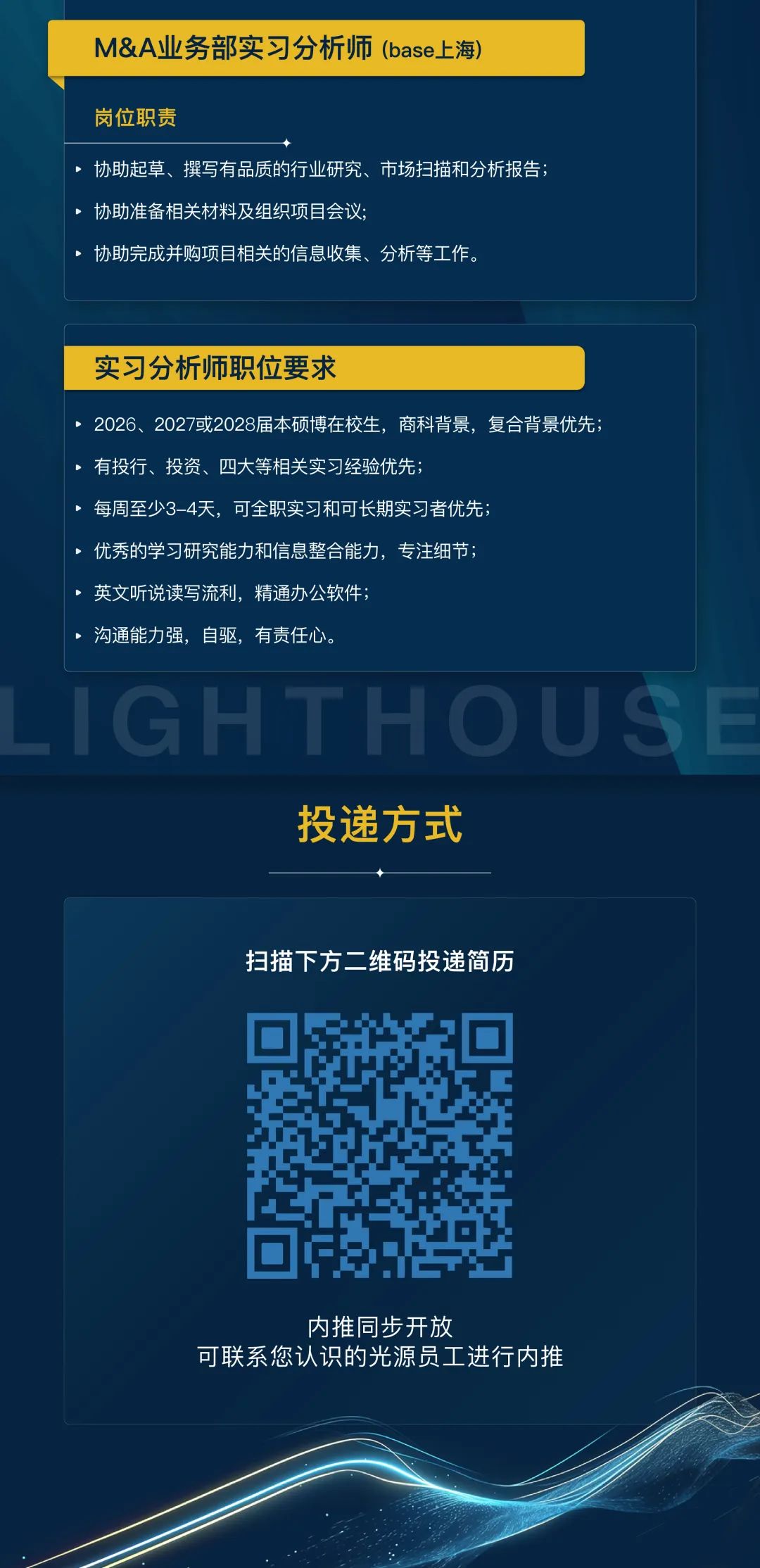 <p>M&A业务部实习分析师(base上海)</p>
<p>岗位职责</p>
<p>协助起草、撰写有品质的行业研究、市场扫描和分析报告;<br/>协助准备相关材料及组织项目会议:</p>
<p>协助完成并购项目相关的信息收集、分析等工作。</p>
<p>实习分析师职位要求</p>
<p>2026、2027或2028届本硕博在校生，商科背景，复合背景优先;<br/>有投行、投资、四大等相关实习经验优先;</p>
<p>每周至少3-4天，可全职实习和可长期实习者优先</p>
<p>优秀的学习研究能力和信息整合能力，专注细节;</p>
<p>英文听说读写流利，精通办公软件;</p>
<p>沟通能力强，自驱，有责任心。</p>
<p>GHTHOI</p>
<p>投递方式</p>
<p>扫描下方二维码投递简历</p>
<p>内推同步开放</p>
<p>可联系您认识的光源员工进行内推</p>
