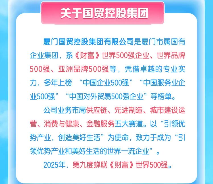 <p>关于国贸控股集团</p>
<p>夏门国贸控股集团有限公司是厦门市属国有</p>
<p>企业集团，系《财富》世界500强企业、世界品牌</p>
<p>500强、亚洲品牌500强等，凭借卓越的专业实</p>
<p>力，多年上榜</p>
<p>&ldquo;中国企业500强</p>
<p>中国服务业企</p>
<p>业500强</p>
<p>&ldquo;中国对外贸易500强企业&rdquo;</p>
<p>等榜单。</p>
<p>公司业务布局供应链、先进制造、城市建设运</p>
<p>营、消费与健康、金融服务五大赛道。以&ldquo;引领优</p>
<p>势产业，创造美好生活&rdquo;为使命，致力于成为&ldquo;引</p>
<p>领优势产业和美好生活的世界一流企业&rdquo;</p>
<p>2025年，第九度蝉联《财富》世界500强</p>
