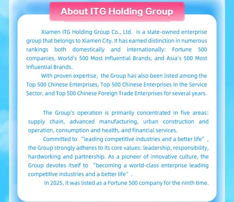 <p>AboutlTG Holding Group</p>
<p>Xiamen ITG Holding Group Co., Ltd. is a state-owned enterprise</p>
<p>group that belongs to Xiamen City. It has earned distinction in numerous</p>
<p>rankings both domestically and internationally: Fortune 500</p>
<p>companies, World's 500 Most Influential Brands, and Asia's 500 Most</p>
<p>Influential Brands.</p>
<p>With proven expertise, the Group has also been listed among the</p>
<p>Top 500 Chinese Enterprises, Top 500 Chinese Enterprises in the Service</p>
<p>Sector, and Top 500 Chinese Foreign Trade Enterprises for several years.</p>
<p>The Group's operation is primarily concentrated in five areas:</p>
<p>supply chain, advanced manufacturing, urban construction and</p>
<p>operation, consumption and health, and financial services.</p>
<p>Committed to "leading competitive industries and a better life"，</p>
<p>the Group strongly adheres to its core values: leadership, responsibility,</p>
<p>hardworking and partnership. As a pioneer of innovative culture, the</p>
<p>Group devotes itself to "becoming a world-class enterprise leading</p>
<p>competitive industries and a better life".</p>
<p>In 2025, it was listed as a Fortune 500 company for the ninth time.</p>
