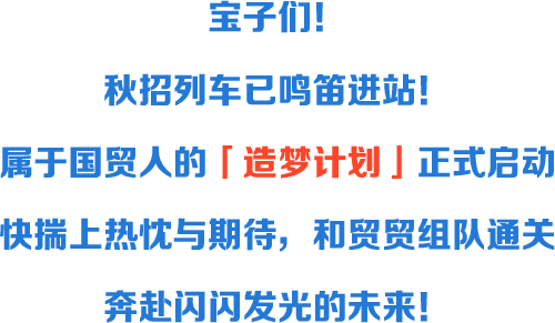 <p>宝子们</p>
<p>秋招列车已鸣进站</p>
<p>居于国贸人的</p>
<p></p>
<p>广造梦计划</p>
<p>正式启动</p>
<p>快揣上热优与期待</p>
<p>和贸贸维队通天</p>
<p>奔盐闪闪发光的木来</p>
